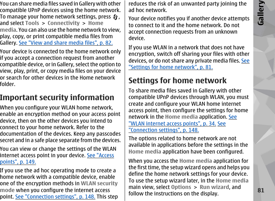 You can share media files saved in Gallery with othercompatible UPnP devices using the home network.To manage your home network settings, press  ,and select Tools &gt; Connectivity &gt; Homemedia. You can also use the home network to view,play, copy, or print compatible media files fromGallery. See &quot;View and share media files&quot;, p. 82.Your device is connected to the home network onlyif you accept a connection request from anothercompatible device, or in Gallery, select the option toview, play, print, or copy media files on your deviceor search for other devices in the Home networkfolder.Important security informationWhen you configure your WLAN home network,enable an encryption method on your access pointdevice, then on the other devices you intend toconnect to your home network. Refer to thedocumentation of the devices. Keep any passcodessecret and in a safe place separate from the devices.You can view or change the settings of the WLANinternet access point in your device. See &quot;Accesspoints&quot;, p. 149.If you use the ad hoc operating mode to create ahome network with a compatible device, enableone of the encryption methods in WLAN securitymode when you configure the internet accesspoint. See &quot;Connection settings&quot;, p. 148. This stepreduces the risk of an unwanted party joining thead hoc network.Your device notifies you if another device attemptsto connect to it and the home network. Do notaccept connection requests from an unknowndevice.If you use WLAN in a network that does not haveencryption, switch off sharing your files with otherdevices, or do not share any private media files. See&quot;Settings for home network&quot;, p. 81.Settings for home networkTo share media files saved in Gallery with othercompatible UPnP devices through WLAN, you mustcreate and configure your WLAN home internetaccess point, then configure the settings for homenetwork in the Home media application. See&quot;WLAN internet access points&quot;, p. 34. See&quot;Connection settings&quot;, p. 148.The options related to home network are notavailable in applications before the settings in theHome media application have been configured.When you access the Home media application forthe first time, the setup wizard opens and helps youdefine the home network settings for your device.To use the setup wizard later, in the Home mediamain view, select Options &gt; Run wizard, andfollow the instructions on the display.81Gallery