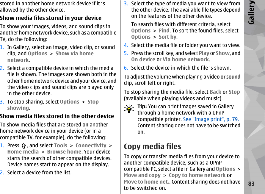 stored in another home network device if it isallowed by the other device.Show media files stored in your deviceTo show your images, videos, and sound clips inanother home network device, such as a compatibleTV, do the following:1. In Gallery, select an image, video clip, or soundclip, and Options &gt; Show via homenetwork.2. Select a compatible device in which the mediafile is shown. The images are shown both in theother home network device and your device, andthe video clips and sound clips are played onlyin the other device.3. To stop sharing, select Options &gt; Stopshowing.Show media files stored in the other deviceTo show media files that are stored on anotherhome network device in your device (or in acompatible TV, for example), do the following:1. Press  , and select Tools &gt; Connectivity &gt;Home media &gt; Browse home. Your devicestarts the search of other compatible devices.Device names start to appear on the display.2. Select a device from the list.3. Select the type of media you want to view fromthe other device. The available file types dependon the features of the other device.To search files with different criteria, selectOptions &gt; Find. To sort the found files, selectOptions &gt; Sort by.4. Select the media file or folder you want to view.5. Press the scroll key, and select Play or Show, andOn device or Via home network.6. Select the device in which the file is shown.To adjust the volume when playing a video or soundclip, scroll left or right.To stop sharing the media file, select Back or Stop(available when playing videos and music).Tip: You can print images saved in Gallerythrough a home network with a UPnPcompatible printer. See &quot;Image print&quot;, p. 79.Content sharing does not have to be switchedon.Copy media filesTo copy or transfer media files from your device toanother compatible device, such as a UPnPcompatible PC, select a file in Gallery and Options &gt;Move and copy &gt; Copy to home network orMove to home net.. Content sharing does not haveto be switched on.83Gallery