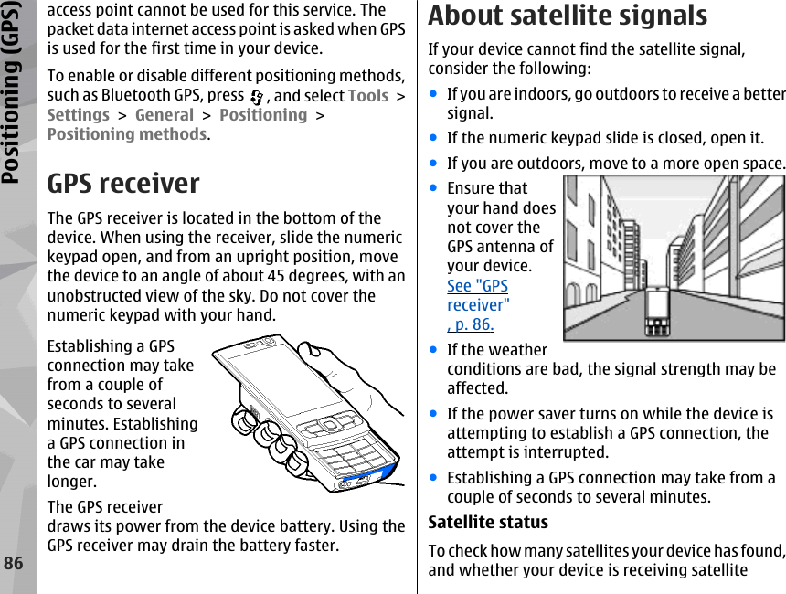 access point cannot be used for this service. Thepacket data internet access point is asked when GPSis used for the first time in your device.To enable or disable different positioning methods,such as Bluetooth GPS, press  , and select Tools &gt;Settings &gt; General &gt; Positioning &gt;Positioning methods.GPS receiverThe GPS receiver is located in the bottom of thedevice. When using the receiver, slide the numerickeypad open, and from an upright position, movethe device to an angle of about 45 degrees, with anunobstructed view of the sky. Do not cover thenumeric keypad with your hand.Establishing a GPSconnection may takefrom a couple ofseconds to severalminutes. Establishinga GPS connection inthe car may takelonger.The GPS receiverdraws its power from the device battery. Using theGPS receiver may drain the battery faster.About satellite signalsIf your device cannot find the satellite signal,consider the following:●If you are indoors, go outdoors to receive a bettersignal.●If the numeric keypad slide is closed, open it.●If you are outdoors, move to a more open space.●Ensure thatyour hand doesnot cover theGPS antenna ofyour device.See &quot;GPSreceiver&quot;, p. 86.●If the weatherconditions are bad, the signal strength may beaffected.●If the power saver turns on while the device isattempting to establish a GPS connection, theattempt is interrupted.●Establishing a GPS connection may take from acouple of seconds to several minutes.Satellite statusTo check how many satellites your device has found,and whether your device is receiving satellite86Positioning (GPS)