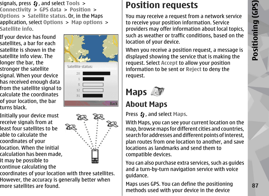 signals, press  , and select Tools &gt;Connectivity &gt; GPS data &gt; Position &gt;Options &gt; Satellite status. Or, in the Mapsapplication, select Options &gt; Map options &gt;Satellite info.If your device has foundsatellites, a bar for eachsatellite is shown in thesatellite info view. Thelonger the bar, thestronger the satellitesignal. When your devicehas received enough datafrom the satellite signal tocalculate the coordinatesof your location, the barturns black.Initially your device mustreceive signals from atleast four satellites to beable to calculate thecoordinates of yourlocation. When the initialcalculation has been made,it may be possible tocontinue calculating thecoordinates of your location with three satellites.However, the accuracy is generally better whenmore satellites are found.Position requestsYou may receive a request from a network serviceto receive your position information. Serviceproviders may offer information about local topics,such as weather or traffic conditions, based on thelocation of your device.When you receive a position request, a message isdisplayed showing the service that is making therequest. Select Accept to allow your positioninformation to be sent or Reject to deny therequest.MapsAbout MapsPress  , and select Maps.With Maps, you can see your current location on themap, browse maps for different cities and countries,search for addresses and different points of interest,plan routes from one location to another, and savelocations as landmarks and send them tocompatible devices.You can also purchase extra services, such as guidesand a turn-by-turn navigation service with voiceguidance.Maps uses GPS. You can define the positioningmethods used with your device in the device87Positioning (GPS)