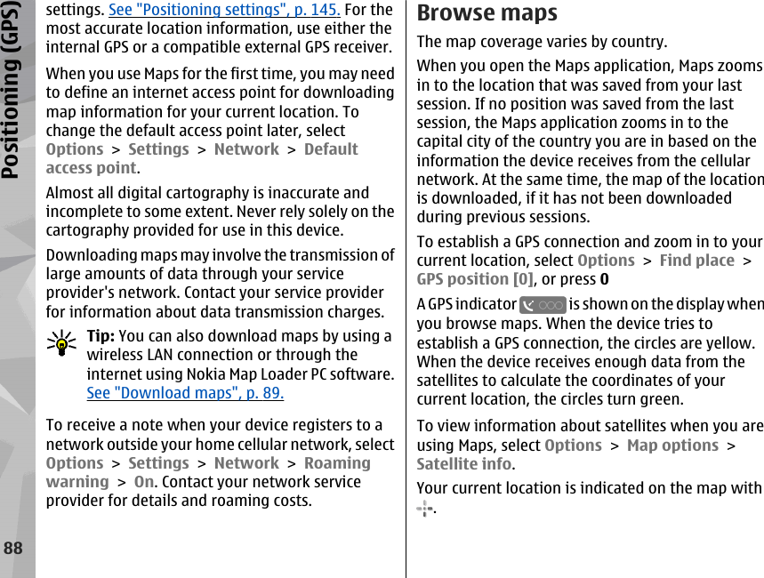 settings. See &quot;Positioning settings&quot;, p. 145. For themost accurate location information, use either theinternal GPS or a compatible external GPS receiver.When you use Maps for the first time, you may needto define an internet access point for downloadingmap information for your current location. Tochange the default access point later, selectOptions &gt; Settings &gt; Network &gt; Defaultaccess point.Almost all digital cartography is inaccurate andincomplete to some extent. Never rely solely on thecartography provided for use in this device.Downloading maps may involve the transmission oflarge amounts of data through your serviceprovider&apos;s network. Contact your service providerfor information about data transmission charges.Tip: You can also download maps by using awireless LAN connection or through theinternet using Nokia Map Loader PC software.See &quot;Download maps&quot;, p. 89.To receive a note when your device registers to anetwork outside your home cellular network, selectOptions &gt; Settings &gt; Network &gt; Roamingwarning &gt; On. Contact your network serviceprovider for details and roaming costs.Browse mapsThe map coverage varies by country.When you open the Maps application, Maps zoomsin to the location that was saved from your lastsession. If no position was saved from the lastsession, the Maps application zooms in to thecapital city of the country you are in based on theinformation the device receives from the cellularnetwork. At the same time, the map of the locationis downloaded, if it has not been downloadedduring previous sessions.To establish a GPS connection and zoom in to yourcurrent location, select Options &gt; Find place &gt;GPS position [0], or press 0A GPS indicator   is shown on the display whenyou browse maps. When the device tries toestablish a GPS connection, the circles are yellow.When the device receives enough data from thesatellites to calculate the coordinates of yourcurrent location, the circles turn green.To view information about satellites when you areusing Maps, select Options &gt; Map options &gt;Satellite info.Your current location is indicated on the map with.88Positioning (GPS)