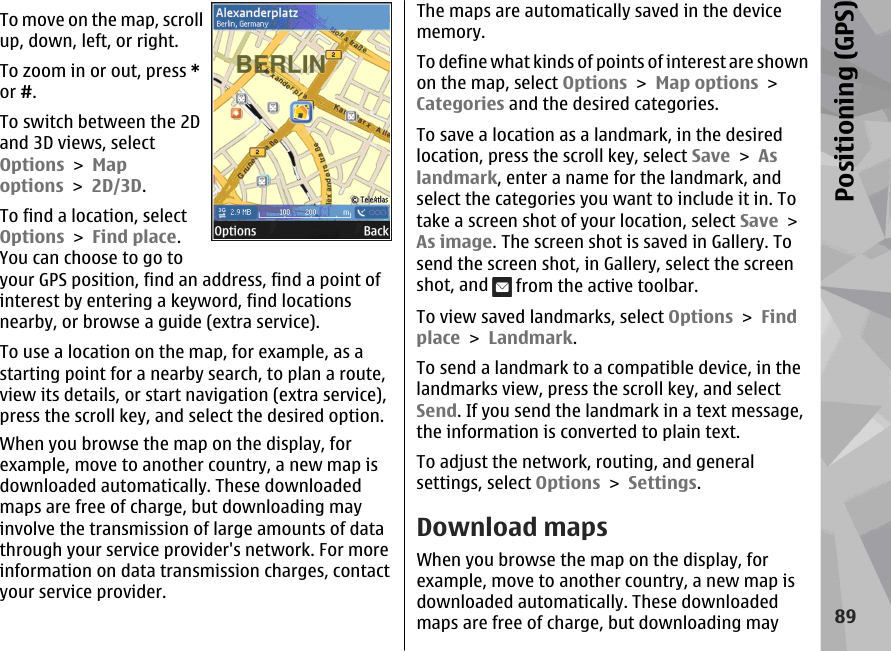 To move on the map, scrollup, down, left, or right.To zoom in or out, press *or #.To switch between the 2Dand 3D views, selectOptions &gt; Mapoptions &gt; 2D/3D.To find a location, selectOptions &gt; Find place.You can choose to go toyour GPS position, find an address, find a point ofinterest by entering a keyword, find locationsnearby, or browse a guide (extra service).To use a location on the map, for example, as astarting point for a nearby search, to plan a route,view its details, or start navigation (extra service),press the scroll key, and select the desired option.When you browse the map on the display, forexample, move to another country, a new map isdownloaded automatically. These downloadedmaps are free of charge, but downloading mayinvolve the transmission of large amounts of datathrough your service provider&apos;s network. For moreinformation on data transmission charges, contactyour service provider.The maps are automatically saved in the devicememory.To define what kinds of points of interest are shownon the map, select Options &gt; Map options &gt;Categories and the desired categories.To save a location as a landmark, in the desiredlocation, press the scroll key, select Save &gt; Aslandmark, enter a name for the landmark, andselect the categories you want to include it in. Totake a screen shot of your location, select Save &gt;As image. The screen shot is saved in Gallery. Tosend the screen shot, in Gallery, select the screenshot, and   from the active toolbar.To view saved landmarks, select Options &gt; Findplace &gt; Landmark.To send a landmark to a compatible device, in thelandmarks view, press the scroll key, and selectSend. If you send the landmark in a text message,the information is converted to plain text.To adjust the network, routing, and generalsettings, select Options &gt; Settings.Download mapsWhen you browse the map on the display, forexample, move to another country, a new map isdownloaded automatically. These downloadedmaps are free of charge, but downloading may89Positioning (GPS)