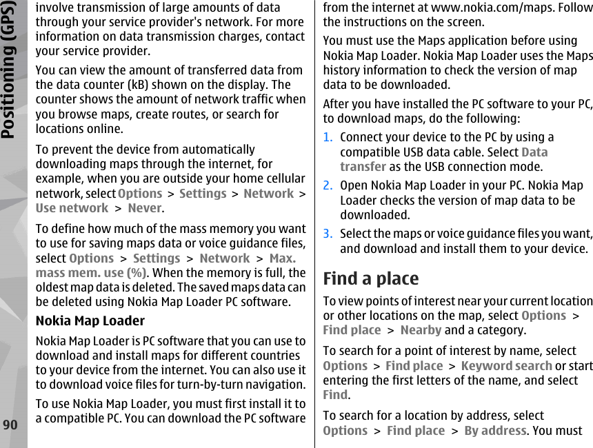 involve transmission of large amounts of datathrough your service provider&apos;s network. For moreinformation on data transmission charges, contactyour service provider.You can view the amount of transferred data fromthe data counter (kB) shown on the display. Thecounter shows the amount of network traffic whenyou browse maps, create routes, or search forlocations online.To prevent the device from automaticallydownloading maps through the internet, forexample, when you are outside your home cellularnetwork, select Options &gt; Settings &gt;  Network &gt;Use network &gt; Never.To define how much of the mass memory you wantto use for saving maps data or voice guidance files,select Options &gt; Settings &gt; Network &gt; Max.mass mem. use (%). When the memory is full, theoldest map data is deleted. The saved maps data canbe deleted using Nokia Map Loader PC software.Nokia Map LoaderNokia Map Loader is PC software that you can use todownload and install maps for different countriesto your device from the internet. You can also use itto download voice files for turn-by-turn navigation.To use Nokia Map Loader, you must first install it toa compatible PC. You can download the PC softwarefrom the internet at www.nokia.com/maps. Followthe instructions on the screen.You must use the Maps application before usingNokia Map Loader. Nokia Map Loader uses the Mapshistory information to check the version of mapdata to be downloaded.After you have installed the PC software to your PC,to download maps, do the following:1. Connect your device to the PC by using acompatible USB data cable. Select Datatransfer as the USB connection mode.2. Open Nokia Map Loader in your PC. Nokia MapLoader checks the version of map data to bedownloaded.3. Select the maps or voice guidance files you want,and download and install them to your device.Find a placeTo view points of interest near your current locationor other locations on the map, select Options &gt;Find place &gt; Nearby and a category.To search for a point of interest by name, selectOptions &gt; Find place &gt; Keyword search or startentering the first letters of the name, and selectFind.To search for a location by address, selectOptions &gt; Find place &gt; By address. You must90Positioning (GPS)