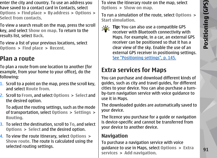 enter the city and country. To use an address youhave saved to a contact card in Contacts, selectOptions &gt;  Find place &gt; By address &gt;  Options &gt;Select from contacts.To view a search result on the map, press the scrollkey, and select Show on map. To return to theresults list, select Back.To view a list of your previous locations, selectOptions &gt; Find place &gt; Recent.Plan a routeTo plan a route from one location to another (forexample, from your home to your office), do thefollowing:1. Scroll to a point on the map, press the scroll key,and select Route from.2. Scroll to From, and select Options &gt; Select andthe desired option.To adjust the routing settings, such as the modeof transportation, select Options &gt; Settings &gt;Routing.3. To select the destination, scroll to To, and selectOptions &gt; Select and the desired option.4. To view the route itinerary, select Options &gt;Show route. The route is calculated using theselected routing settings.To view the itinerary route on the map, selectOptions &gt; Show on map.To run a simulation of the route, select Options &gt;Start simulation.Tip: You can also use a compatible GPSreceiver with Bluetooth connectivity withMaps. For example, in a car, an external GPSreceiver can be positioned so that it has aclear view of the sky. Enable the use of anexternal GPS receiver in positioning settings.See &quot;Positioning settings&quot;, p. 145.Extra services for MapsYou can purchase and download different kinds ofguides, such as city and travel guides, for differentcities to your device. You can also purchase a turn-by-turn navigation service with voice guidance touse it in Maps.The downloaded guides are automatically saved toyour device.The licence you purchase for a guide or navigationis device-specific and cannot be transferred fromyour device to another device.NavigationTo purchase a navigation service with voiceguidance to use in Maps, select Options &gt; Extraservices &gt; Add navigation.91Positioning (GPS)