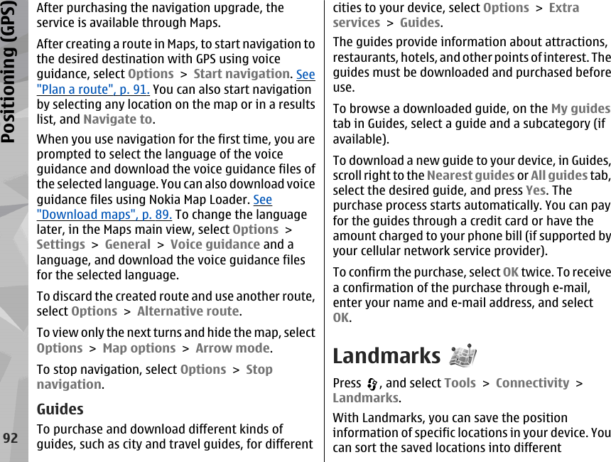 After purchasing the navigation upgrade, theservice is available through Maps.After creating a route in Maps, to start navigation tothe desired destination with GPS using voiceguidance, select Options &gt; Start navigation. See&quot;Plan a route&quot;, p. 91. You can also start navigationby selecting any location on the map or in a resultslist, and Navigate to.When you use navigation for the first time, you areprompted to select the language of the voiceguidance and download the voice guidance files ofthe selected language. You can also download voiceguidance files using Nokia Map Loader. See&quot;Download maps&quot;, p. 89. To change the languagelater, in the Maps main view, select Options &gt;Settings &gt; General &gt; Voice guidance and alanguage, and download the voice guidance filesfor the selected language.To discard the created route and use another route,select Options &gt; Alternative route.To view only the next turns and hide the map, selectOptions &gt; Map options &gt; Arrow mode.To stop navigation, select Options &gt; Stopnavigation.GuidesTo purchase and download different kinds ofguides, such as city and travel guides, for differentcities to your device, select Options &gt; Extraservices &gt; Guides.The guides provide information about attractions,restaurants, hotels, and other points of interest. Theguides must be downloaded and purchased beforeuse.To browse a downloaded guide, on the My guidestab in Guides, select a guide and a subcategory (ifavailable).To download a new guide to your device, in Guides,scroll right to the Nearest guides or All guides tab,select the desired guide, and press Yes. Thepurchase process starts automatically. You can payfor the guides through a credit card or have theamount charged to your phone bill (if supported byyour cellular network service provider).To confirm the purchase, select OK twice. To receivea confirmation of the purchase through e-mail,enter your name and e-mail address, and selectOK.LandmarksPress  , and select Tools &gt; Connectivity &gt;Landmarks.With Landmarks, you can save the positioninformation of specific locations in your device. Youcan sort the saved locations into different92Positioning (GPS)