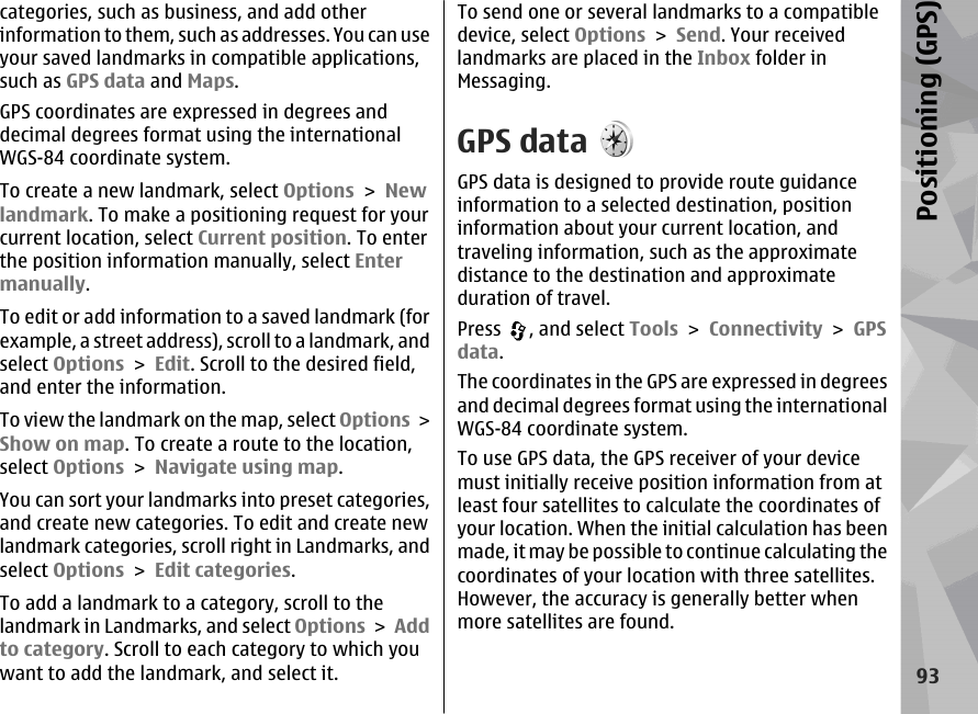 categories, such as business, and add otherinformation to them, such as addresses. You can useyour saved landmarks in compatible applications,such as GPS data and Maps.GPS coordinates are expressed in degrees anddecimal degrees format using the internationalWGS-84 coordinate system.To create a new landmark, select Options &gt; Newlandmark. To make a positioning request for yourcurrent location, select Current position. To enterthe position information manually, select Entermanually.To edit or add information to a saved landmark (forexample, a street address), scroll to a landmark, andselect Options &gt; Edit. Scroll to the desired field,and enter the information.To view the landmark on the map, select Options &gt;Show on map. To create a route to the location,select Options &gt; Navigate using map.You can sort your landmarks into preset categories,and create new categories. To edit and create newlandmark categories, scroll right in Landmarks, andselect Options &gt; Edit categories.To add a landmark to a category, scroll to thelandmark in Landmarks, and select Options &gt; Addto category. Scroll to each category to which youwant to add the landmark, and select it.To send one or several landmarks to a compatibledevice, select Options &gt; Send. Your receivedlandmarks are placed in the Inbox folder inMessaging.GPS dataGPS data is designed to provide route guidanceinformation to a selected destination, positioninformation about your current location, andtraveling information, such as the approximatedistance to the destination and approximateduration of travel.Press  , and select Tools &gt; Connectivity &gt; GPSdata.The coordinates in the GPS are expressed in degreesand decimal degrees format using the internationalWGS-84 coordinate system.To use GPS data, the GPS receiver of your devicemust initially receive position information from atleast four satellites to calculate the coordinates ofyour location. When the initial calculation has beenmade, it may be possible to continue calculating thecoordinates of your location with three satellites.However, the accuracy is generally better whenmore satellites are found.93Positioning (GPS)