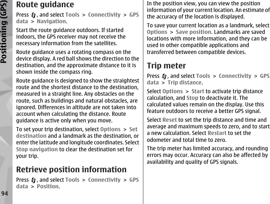 Route guidancePress  , and select Tools &gt; Connectivity &gt; GPSdata &gt; Navigation.Start the route guidance outdoors. If startedindoors, the GPS receiver may not receive thenecessary information from the satellites.Route guidance uses a rotating compass on thedevice display. A red ball shows the direction to thedestination, and the approximate distance to it isshown inside the compass ring.Route guidance is designed to show the straightestroute and the shortest distance to the destination,measured in a straight line. Any obstacles on theroute, such as buildings and natural obstacles, areignored. Differences in altitude are not taken intoaccount when calculating the distance. Routeguidance is active only when you move.To set your trip destination, select Options &gt; Setdestination and a landmark as the destination, orenter the latitude and longitude coordinates. SelectStop navigation to clear the destination set foryour trip.Retrieve position informationPress  , and select Tools &gt; Connectivity &gt; GPSdata &gt; Position.In the position view, you can view the positioninformation of your current location. An estimate ofthe accuracy of the location is displayed.To save your current location as a landmark, selectOptions &gt; Save position. Landmarks are savedlocations with more information, and they can beused in other compatible applications andtransferred between compatible devices.Trip meterPress  , and select Tools &gt; Connectivity &gt; GPSdata &gt; Trip distance.Select Options &gt; Start to activate trip distancecalculation, and Stop to deactivate it. Thecalculated values remain on the display. Use thisfeature outdoors to receive a better GPS signal.Select Reset to set the trip distance and time andaverage and maximum speeds to zero, and to starta new calculation. Select Restart to set theodometer and total time to zero.The trip meter has limited accuracy, and roundingerrors may occur. Accuracy can also be affected byavailability and quality of GPS signals.94Positioning (GPS)