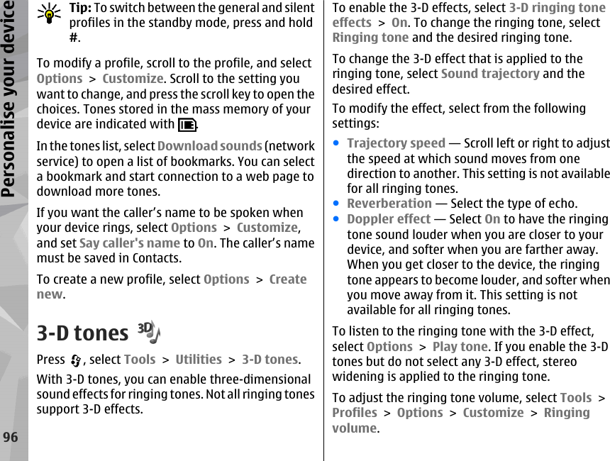 Tip: To switch between the general and silentprofiles in the standby mode, press and hold#.To modify a profile, scroll to the profile, and selectOptions &gt; Customize. Scroll to the setting youwant to change, and press the scroll key to open thechoices. Tones stored in the mass memory of yourdevice are indicated with  .In the tones list, select Download sounds (networkservice) to open a list of bookmarks. You can selecta bookmark and start connection to a web page todownload more tones.If you want the caller’s name to be spoken whenyour device rings, select Options &gt; Customize,and set Say caller&apos;s name to On. The caller’s namemust be saved in Contacts.To create a new profile, select Options &gt; Createnew.3-D tonesPress  , select Tools &gt; Utilities &gt; 3-D tones.With 3-D tones, you can enable three-dimensionalsound effects for ringing tones. Not all ringing tonessupport 3-D effects.To enable the 3-D effects, select 3-D ringing toneeffects &gt; On. To change the ringing tone, selectRinging tone and the desired ringing tone.To change the 3-D effect that is applied to theringing tone, select Sound trajectory and thedesired effect.To modify the effect, select from the followingsettings:●Trajectory speed — Scroll left or right to adjustthe speed at which sound moves from onedirection to another. This setting is not availablefor all ringing tones.●Reverberation — Select the type of echo.●Doppler effect — Select On to have the ringingtone sound louder when you are closer to yourdevice, and softer when you are farther away.When you get closer to the device, the ringingtone appears to become louder, and softer whenyou move away from it. This setting is notavailable for all ringing tones.To listen to the ringing tone with the 3-D effect,select Options &gt; Play tone. If you enable the 3-Dtones but do not select any 3-D effect, stereowidening is applied to the ringing tone.To adjust the ringing tone volume, select Tools &gt;Profiles &gt; Options &gt; Customize &gt; Ringingvolume.96Personalise your device