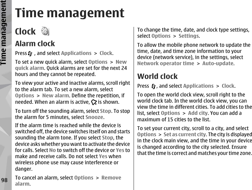 Time managementClock Alarm clockPress  , and select Applications &gt; Clock.To set a new quick alarm, select Options &gt; Newquick alarm. Quick alarms are set for the next 24hours and they cannot be repeated.To view your active and inactive alarms, scroll rightto the alarm tab. To set a new alarm, selectOptions &gt; New alarm. Define the repetition, ifneeded. When an alarm is active,   is shown.To turn off the sounding alarm, select Stop. To stopthe alarm for 5 minutes, select Snooze.If the alarm time is reached while the device isswitched off, the device switches itself on and startssounding the alarm tone. If you select Stop, thedevice asks whether you want to activate the devicefor calls. Select No to switch off the device or Yes tomake and receive calls. Do not select Yes whenwireless phone use may cause interference ordanger.To cancel an alarm, select Options &gt; Removealarm.To change the time, date, and clock type settings,select Options &gt; Settings.To allow the mobile phone network to update thetime, date, and time zone information to yourdevice (network service), in the settings, selectNetwork operator time &gt; Auto-update.World clockPress  , and select Applications &gt; Clock.To open the world clock view, scroll right to theworld clock tab. In the world clock view, you canview the time in different cities. To add cities to thelist, select Options &gt; Add city. You can add amaximum of 15 cities to the list.To set your current city, scroll to a city, and selectOptions &gt; Set as current city. The city is displayedin the clock main view, and the time in your deviceis changed according to the city selected. Ensurethat the time is correct and matches your time zone.98Time management