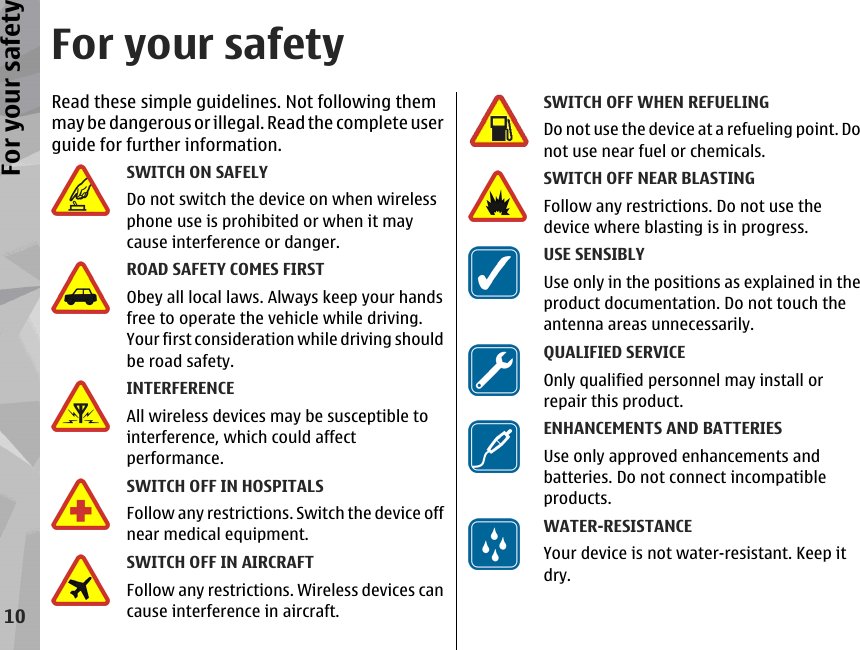 For your safetyRead these simple guidelines. Not following themmay be dangerous or illegal. Read the complete userguide for further information.SWITCH ON SAFELYDo not switch the device on when wirelessphone use is prohibited or when it maycause interference or danger.ROAD SAFETY COMES FIRSTObey all local laws. Always keep your handsfree to operate the vehicle while driving.Your first consideration while driving shouldbe road safety.INTERFERENCEAll wireless devices may be susceptible tointerference, which could affectperformance.SWITCH OFF IN HOSPITALSFollow any restrictions. Switch the device offnear medical equipment.SWITCH OFF IN AIRCRAFTFollow any restrictions. Wireless devices cancause interference in aircraft.SWITCH OFF WHEN REFUELINGDo not use the device at a refueling point. Donot use near fuel or chemicals.SWITCH OFF NEAR BLASTINGFollow any restrictions. Do not use thedevice where blasting is in progress.USE SENSIBLYUse only in the positions as explained in theproduct documentation. Do not touch theantenna areas unnecessarily.QUALIFIED SERVICEOnly qualified personnel may install orrepair this product.ENHANCEMENTS AND BATTERIESUse only approved enhancements andbatteries. Do not connect incompatibleproducts.WATER-RESISTANCEYour device is not water-resistant. Keep itdry.10For your safety