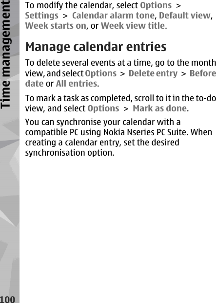 To modify the calendar, select Options &gt;Settings &gt; Calendar alarm tone, Default view,Week starts on, or Week view title.Manage calendar entriesTo delete several events at a time, go to the monthview, and select Options &gt;  Delete entry &gt;  Beforedate or All entries.To mark a task as completed, scroll to it in the to-doview, and select Options &gt; Mark as done.You can synchronise your calendar with acompatible PC using Nokia Nseries PC Suite. Whencreating a calendar entry, set the desiredsynchronisation option.100Time management