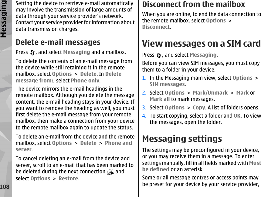 Setting the device to retrieve e-mail automaticallymay involve the transmission of large amounts ofdata through your service provider&apos;s network.Contact your service provider for information aboutdata transmission charges.Delete e-mail messagesPress  , and select Messaging and a mailbox.To delete the contents of an e-mail message fromthe device while still retaining it in the remotemailbox, select Options &gt; Delete. In Deletemessage from:, select Phone only.The device mirrors the e-mail headings in theremote mailbox. Although you delete the messagecontent, the e-mail heading stays in your device. Ifyou want to remove the heading as well, you mustfirst delete the e-mail message from your remotemailbox, then make a connection from your deviceto the remote mailbox again to update the status.To delete an e-mail from the device and the remotemailbox, select Options &gt; Delete &gt; Phone andserver.To cancel deleting an e-mail from the device andserver, scroll to an e-mail that has been marked tobe deleted during the next connection  , andselect Options &gt; Restore.Disconnect from the mailboxWhen you are online, to end the data connection tothe remote mailbox, select Options &gt;Disconnect.View messages on a SIM cardPress  , and select Messaging.Before you can view SIM messages, you must copythem to a folder in your device.1. In the Messaging main view, select Options &gt;SIM messages.2. Select Options &gt; Mark/Unmark &gt; Mark orMark all to mark messages.3. Select Options &gt; Copy. A list of folders opens.4. To start copying, select a folder and OK. To viewthe messages, open the folder.Messaging settingsThe settings may be preconfigured in your device,or you may receive them in a message. To entersettings manually, fill in all fields marked with Mustbe defined or an asterisk.Some or all message centres or access points maybe preset for your device by your service provider,108Messaging