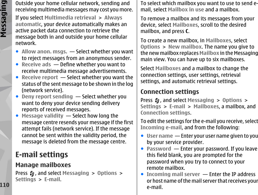 Outside your home cellular network, sending andreceiving multimedia messages may cost you more.If you select Multimedia retrieval &gt; Alwaysautomatic, your device automatically makes anactive packet data connection to retrieve themessage both in and outside your home cellularnetwork.●Allow anon. msgs.  — Select whether you wantto reject messages from an anonymous sender.●Receive ads  — Define whether you want toreceive multimedia message advertisements.●Receive report  — Select whether you want thestatus of the sent message to be shown in the log(network service).●Deny report sending  — Select whether youwant to deny your device sending deliveryreports of received messages.●Message validity  — Select how long themessage centre resends your message if the firstattempt fails (network service). If the messagecannot be sent within the validity period, themessage is deleted from the message centre.E-mail settingsManage mailboxesPress  , and select Messaging &gt; Options &gt;Settings &gt; E-mail.To select which mailbox you want to use to send e-mail, select Mailbox in use and a mailbox.To remove a mailbox and its messages from yourdevice, select Mailboxes, scroll to the desiredmailbox, and press C.To create a new mailbox, in Mailboxes, selectOptions &gt; New mailbox. The name you give tothe new mailbox replaces Mailbox in the Messagingmain view. You can have up to six mailboxes.Select Mailboxes and a mailbox to change theconnection settings, user settings, retrievalsettings, and automatic retrieval settings.Connection settingsPress  , and select Messaging &gt; Options &gt;Settings &gt; E-mail &gt; Mailboxes, a mailbox, andConnection settings.To edit the settings for the e-mail you receive, selectIncoming e-mail, and from the following:●User name  — Enter your user name given to youby your service provider.●Password  — Enter your password. If you leavethis field blank, you are prompted for thepassword when you try to connect to yourremote mailbox.●Incoming mail server  — Enter the IP addressor host name of the mail server that receives youre-mail.110Messaging