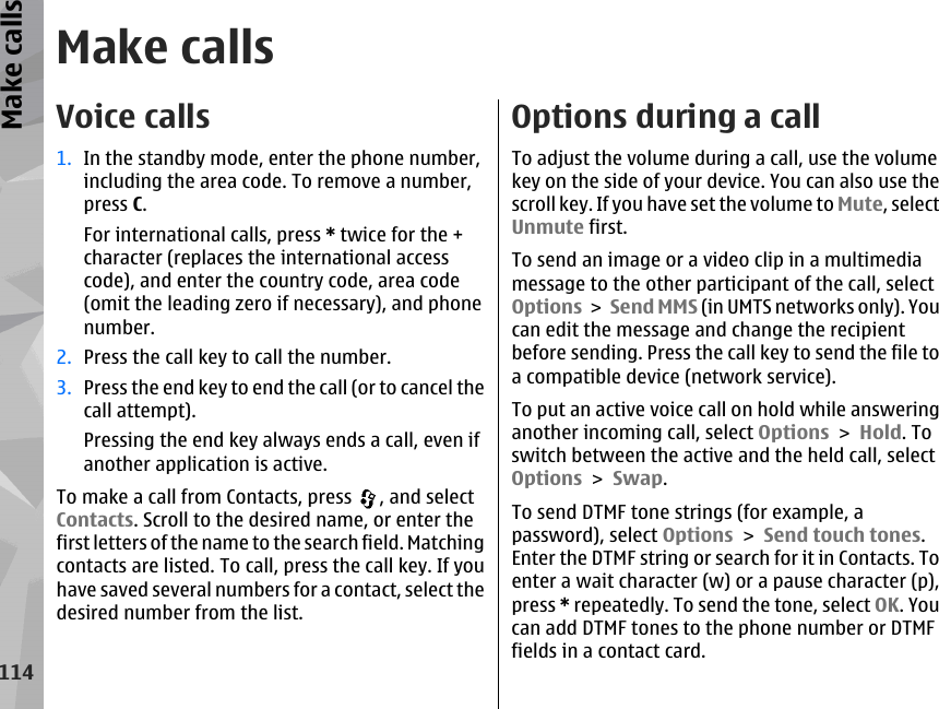 Make callsVoice calls1. In the standby mode, enter the phone number,including the area code. To remove a number,press C.For international calls, press * twice for the +character (replaces the international accesscode), and enter the country code, area code(omit the leading zero if necessary), and phonenumber.2. Press the call key to call the number.3. Press the end key to end the call (or to cancel thecall attempt).Pressing the end key always ends a call, even ifanother application is active.To make a call from Contacts, press  , and selectContacts. Scroll to the desired name, or enter thefirst letters of the name to the search field. Matchingcontacts are listed. To call, press the call key. If youhave saved several numbers for a contact, select thedesired number from the list.Options during a callTo adjust the volume during a call, use the volumekey on the side of your device. You can also use thescroll key. If you have set the volume to Mute, selectUnmute first.To send an image or a video clip in a multimediamessage to the other participant of the call, selectOptions &gt; Send MMS (in UMTS networks only). Youcan edit the message and change the recipientbefore sending. Press the call key to send the file toa compatible device (network service).To put an active voice call on hold while answeringanother incoming call, select Options &gt; Hold. Toswitch between the active and the held call, selectOptions &gt; Swap.To send DTMF tone strings (for example, apassword), select Options &gt; Send touch tones.Enter the DTMF string or search for it in Contacts. Toenter a wait character (w) or a pause character (p),press * repeatedly. To send the tone, select OK. Youcan add DTMF tones to the phone number or DTMFfields in a contact card.114Make calls