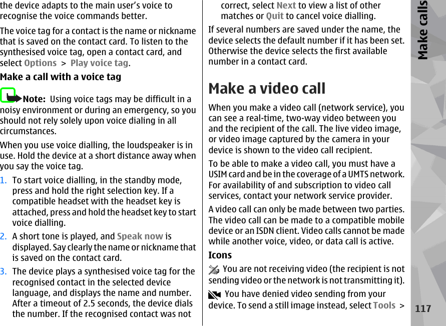 the device adapts to the main user’s voice torecognise the voice commands better.The voice tag for a contact is the name or nicknamethat is saved on the contact card. To listen to thesynthesised voice tag, open a contact card, andselect Options &gt; Play voice tag.Make a call with a voice tagNote:  Using voice tags may be difficult in anoisy environment or during an emergency, so youshould not rely solely upon voice dialing in allcircumstances.When you use voice dialling, the loudspeaker is inuse. Hold the device at a short distance away whenyou say the voice tag.1. To start voice dialling, in the standby mode,press and hold the right selection key. If acompatible headset with the headset key isattached, press and hold the headset key to startvoice dialling.2. A short tone is played, and Speak now isdisplayed. Say clearly the name or nickname thatis saved on the contact card.3. The device plays a synthesised voice tag for therecognised contact in the selected devicelanguage, and displays the name and number.After a timeout of 2.5 seconds, the device dialsthe number. If the recognised contact was notcorrect, select Next to view a list of othermatches or Quit to cancel voice dialling.If several numbers are saved under the name, thedevice selects the default number if it has been set.Otherwise the device selects the first availablenumber in a contact card.Make a video callWhen you make a video call (network service), youcan see a real-time, two-way video between youand the recipient of the call. The live video image,or video image captured by the camera in yourdevice is shown to the video call recipient.To be able to make a video call, you must have aUSIM card and be in the coverage of a UMTS network.For availability of and subscription to video callservices, contact your network service provider.A video call can only be made between two parties.The video call can be made to a compatible mobiledevice or an ISDN client. Video calls cannot be madewhile another voice, video, or data call is active.Icons  You are not receiving video (the recipient is notsending video or the network is not transmitting it).  You have denied video sending from yourdevice. To send a still image instead, select Tools &gt;117Make calls