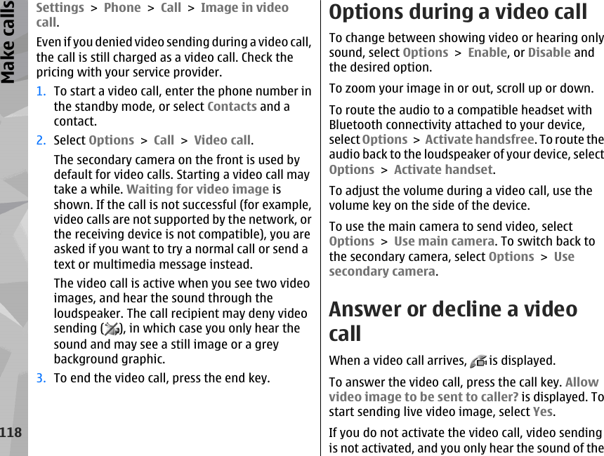 Settings &gt; Phone &gt; Call &gt; Image in videocall.Even if you denied video sending during a video call,the call is still charged as a video call. Check thepricing with your service provider.1. To start a video call, enter the phone number inthe standby mode, or select Contacts and acontact.2. Select Options &gt; Call &gt; Video call.The secondary camera on the front is used bydefault for video calls. Starting a video call maytake a while. Waiting for video image isshown. If the call is not successful (for example,video calls are not supported by the network, orthe receiving device is not compatible), you areasked if you want to try a normal call or send atext or multimedia message instead.The video call is active when you see two videoimages, and hear the sound through theloudspeaker. The call recipient may deny videosending ( ), in which case you only hear thesound and may see a still image or a greybackground graphic.3. To end the video call, press the end key.Options during a video callTo change between showing video or hearing onlysound, select Options &gt; Enable, or Disable andthe desired option.To zoom your image in or out, scroll up or down.To route the audio to a compatible headset withBluetooth connectivity attached to your device,select Options &gt; Activate handsfree. To route theaudio back to the loudspeaker of your device, selectOptions &gt; Activate handset.To adjust the volume during a video call, use thevolume key on the side of the device.To use the main camera to send video, selectOptions &gt; Use main camera. To switch back tothe secondary camera, select Options &gt; Usesecondary camera.Answer or decline a videocallWhen a video call arrives,   is displayed.To answer the video call, press the call key. Allowvideo image to be sent to caller? is displayed. Tostart sending live video image, select Yes.If you do not activate the video call, video sendingis not activated, and you only hear the sound of the118Make calls