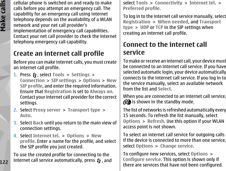 cellular phone is switched on and ready to makecalls before you attempt an emergency call. Thecapability for an emergency call using internettelephony depends on the availability of a WLANnetwork and your net call provider&apos;simplementation of emergency call capabilities.Contact your net call provider to check the internettelephony emergency call capability.Create an internet call profileBefore you can make internet calls, you must createan internet call profile.1. Press  , select Tools &gt; Settings &gt;Connection &gt; SIP settings &gt; Options &gt; NewSIP profile, and enter the required information.Ensure that Registration is set to Always on.Contact your internet call provider for the correctsettings.2. Select Proxy server &gt; Transport type &gt;Auto.3. Select Back until you return to the main view ofconnection settings.4. Select Internet tel. &gt; Options &gt; Newprofile. Enter a name for the profile, and selectthe SIP profile you just created.To use the created profile for connecting to theinternet call service automatically, press  , andselect Tools &gt; Connectivity &gt; Internet tel. &gt;Preferred profile.To log in to the internet call service manually, selectRegistration &gt; When needed, and Transporttype &gt; UDP or TCP in the SIP settings whencreating an internet call profile.Connect to the internet callserviceTo make or receive an internet call, your device mustbe connected to an internet call service. If you haveselected automatic login, your device automaticallyconnects to the internet call service. If you log in tothe service manually, select an available networkfrom the list and Select.When you are connected to an internet call service, is shown in the standby mode.The list of networks is refreshed automatically every15 seconds. To refresh the list manually, selectOptions &gt; Refresh. Use this option if your WLANaccess point is not shown.To select an internet call service for outgoing callsif the device is connected to more than one service,select Options &gt; Change service.To configure new services, select Options &gt;Configure service. This option is shown only ifthere are services that have not been configured.122Make calls