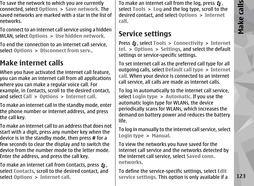 To save the network to which you are currentlyconnected, select Options &gt; Save network. Thesaved networks are marked with a star in the list ofnetworks.To connect to an internet call service using a hiddenWLAN, select Options &gt; Use hidden network.To end the connection to an internet call service,select Options &gt; Disconnect from serv..Make internet calls When you have activated the internet call feature,you can make an internet call from all applicationswhere you can make a regular voice call. Forexample, in Contacts, scroll to the desired contact,and select Call &gt; Options &gt; Internet call.To make an internet call in the standby mode, enterthe phone number or internet address, and pressthe call key.To make an internet call to an address that does notstart with a digit, press any number key when thedevice is in the standby mode, then press # for afew seconds to clear the display and to switch thedevice from the number mode to the letter mode.Enter the address, and press the call key.To make an internet call from Contacts, press  ,select Contacts, scroll to the desired contact, andselect Options &gt; Internet call.To make an internet call from the log, press  ,select Tools &gt; Log and the log type, scroll to thedesired contact, and select Options &gt; Internetcall.Service settingsPress  , select Tools &gt; Connectivity &gt; Internettel. &gt; Options &gt; Settings, and select the defaultsettings or service-specific settings.To set internet call as the preferred call type for alloutgoing calls, select Default call type &gt; Internetcall. When your device is connected to an internetcall service, all calls are made as internet calls.To log in automatically to the internet call service,select Login type &gt; Automatic. If you use theautomatic login type for WLANs, the deviceperiodically scans for WLANs, which increases thedemand on battery power and reduces the batterylife.To log in manually to the internet call service, selectLogin type &gt; Manual.To view the networks you have saved for theinternet call service and the networks detected bythe internet call service, select Saved conn.networks.To define the service-specific settings, select Editservice settings. This option is only available if a123Make calls