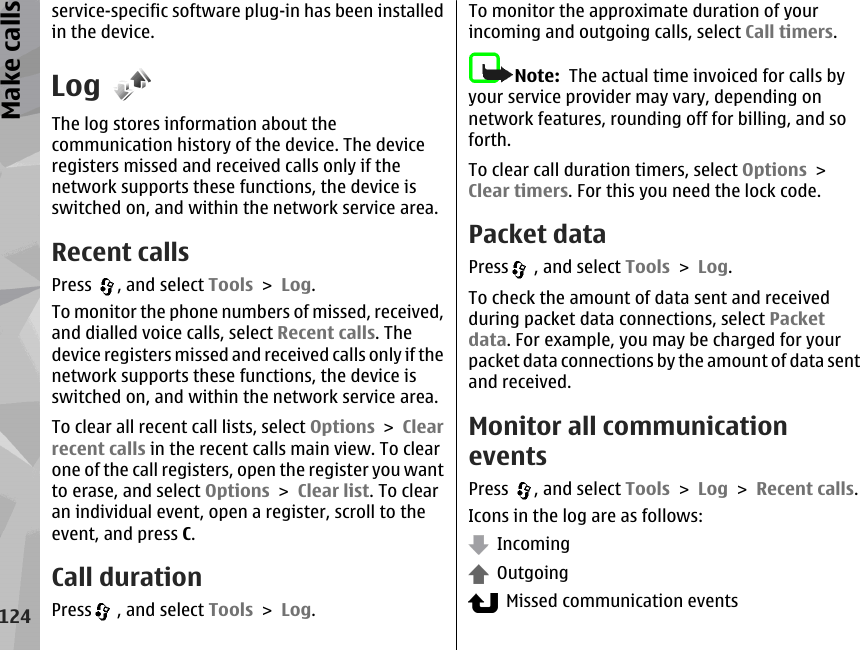 service-specific software plug-in has been installedin the device.LogThe log stores information about thecommunication history of the device. The deviceregisters missed and received calls only if thenetwork supports these functions, the device isswitched on, and within the network service area.Recent callsPress  , and select Tools &gt; Log.To monitor the phone numbers of missed, received,and dialled voice calls, select Recent calls. Thedevice registers missed and received calls only if thenetwork supports these functions, the device isswitched on, and within the network service area.To clear all recent call lists, select Options &gt; Clearrecent calls in the recent calls main view. To clearone of the call registers, open the register you wantto erase, and select Options &gt; Clear list. To clearan individual event, open a register, scroll to theevent, and press C.Call durationPress  , and select Tools &gt; Log.To monitor the approximate duration of yourincoming and outgoing calls, select Call timers.Note:  The actual time invoiced for calls byyour service provider may vary, depending onnetwork features, rounding off for billing, and soforth.To clear call duration timers, select Options &gt;Clear timers. For this you need the lock code.Packet dataPress  , and select Tools &gt; Log.To check the amount of data sent and receivedduring packet data connections, select Packetdata. For example, you may be charged for yourpacket data connections by the amount of data sentand received.Monitor all communicationeventsPress  , and select Tools &gt; Log &gt; Recent calls.Icons in the log are as follows:  Incoming  Outgoing  Missed communication events124Make calls