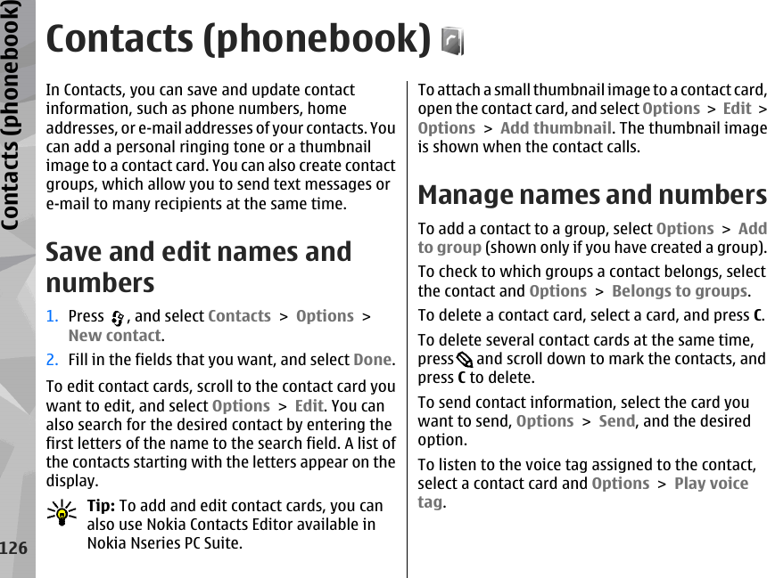 Contacts (phonebook)In Contacts, you can save and update contactinformation, such as phone numbers, homeaddresses, or e-mail addresses of your contacts. Youcan add a personal ringing tone or a thumbnailimage to a contact card. You can also create contactgroups, which allow you to send text messages ore-mail to many recipients at the same time.Save and edit names andnumbers1. Press  , and select Contacts &gt; Options &gt;New contact.2. Fill in the fields that you want, and select Done.To edit contact cards, scroll to the contact card youwant to edit, and select Options &gt; Edit. You canalso search for the desired contact by entering thefirst letters of the name to the search field. A list ofthe contacts starting with the letters appear on thedisplay.Tip: To add and edit contact cards, you canalso use Nokia Contacts Editor available inNokia Nseries PC Suite.To attach a small thumbnail image to a contact card,open the contact card, and select Options &gt; Edit &gt;Options &gt; Add thumbnail. The thumbnail imageis shown when the contact calls. Manage names and numbersTo add a contact to a group, select Options &gt; Addto group (shown only if you have created a group).To check to which groups a contact belongs, selectthe contact and Options &gt; Belongs to groups.To delete a contact card, select a card, and press C.To delete several contact cards at the same time,press  and scroll down to mark the contacts, andpress C to delete. To send contact information, select the card youwant to send, Options &gt; Send, and the desiredoption. To listen to the voice tag assigned to the contact,select a contact card and Options &gt; Play voicetag. 126Contacts (phonebook)