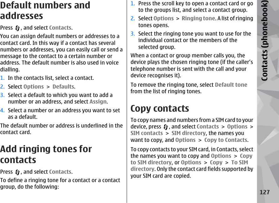 Default numbers andaddressesPress  , and select Contacts.You can assign default numbers or addresses to acontact card. In this way if a contact has severalnumbers or addresses, you can easily call or send amessage to the contact to a certain number oraddress. The default number is also used in voicedialling.1. In the contacts list, select a contact.2. Select Options &gt; Defaults.3. Select a default to which you want to add anumber or an address, and select Assign.4. Select a number or an address you want to setas a default.The default number or address is underlined in thecontact card.Add ringing tones forcontactsPress  , and select Contacts.To define a ringing tone for a contact or a contactgroup, do the following:1. Press the scroll key to open a contact card or goto the groups list, and select a contact group.2. Select Options &gt; Ringing tone. A list of ringingtones opens.3. Select the ringing tone you want to use for theindividual contact or the members of theselected group.When a contact or group member calls you, thedevice plays the chosen ringing tone (if the caller’stelephone number is sent with the call and yourdevice recognises it).To remove the ringing tone, select Default tonefrom the list of ringing tones.Copy contactsTo copy names and numbers from a SIM card to yourdevice, press  , and select Contacts &gt; Options &gt;SIM contacts &gt; SIM directory, the names youwant to copy, and Options &gt; Copy to Contacts.To copy contacts to your SIM card, in Contacts, selectthe names you want to copy and Options &gt; Copyto SIM directory, or Options &gt; Copy &gt; To SIMdirectory. Only the contact card fields supported byyour SIM card are copied.127Contacts (phonebook)