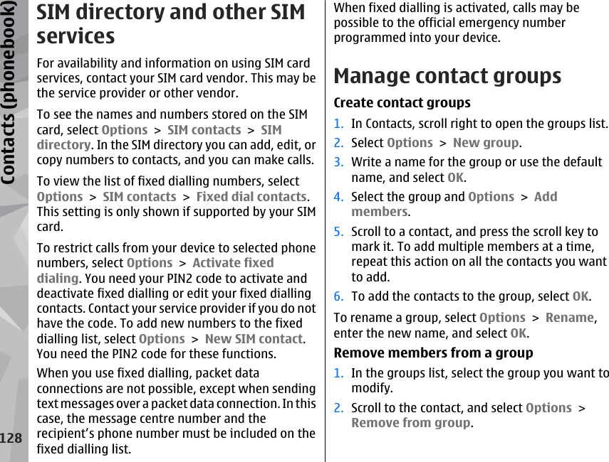 SIM directory and other SIMservicesFor availability and information on using SIM cardservices, contact your SIM card vendor. This may bethe service provider or other vendor.To see the names and numbers stored on the SIMcard, select Options &gt; SIM contacts &gt; SIMdirectory. In the SIM directory you can add, edit, orcopy numbers to contacts, and you can make calls.To view the list of fixed dialling numbers, selectOptions &gt; SIM contacts &gt; Fixed dial contacts.This setting is only shown if supported by your SIMcard.To restrict calls from your device to selected phonenumbers, select Options &gt; Activate fixeddialing. You need your PIN2 code to activate anddeactivate fixed dialling or edit your fixed diallingcontacts. Contact your service provider if you do nothave the code. To add new numbers to the fixeddialling list, select Options &gt; New SIM contact.You need the PIN2 code for these functions.When you use fixed dialling, packet dataconnections are not possible, except when sendingtext messages over a packet data connection. In thiscase, the message centre number and therecipient’s phone number must be included on thefixed dialling list.When fixed dialling is activated, calls may bepossible to the official emergency numberprogrammed into your device.Manage contact groupsCreate contact groups1. In Contacts, scroll right to open the groups list.2. Select Options &gt; New group.3. Write a name for the group or use the defaultname, and select OK.4. Select the group and Options &gt; Addmembers.5. Scroll to a contact, and press the scroll key tomark it. To add multiple members at a time,repeat this action on all the contacts you wantto add.6. To add the contacts to the group, select OK.To rename a group, select Options &gt; Rename,enter the new name, and select OK.Remove members from a group1. In the groups list, select the group you want tomodify.2. Scroll to the contact, and select Options &gt;Remove from group.128Contacts (phonebook)