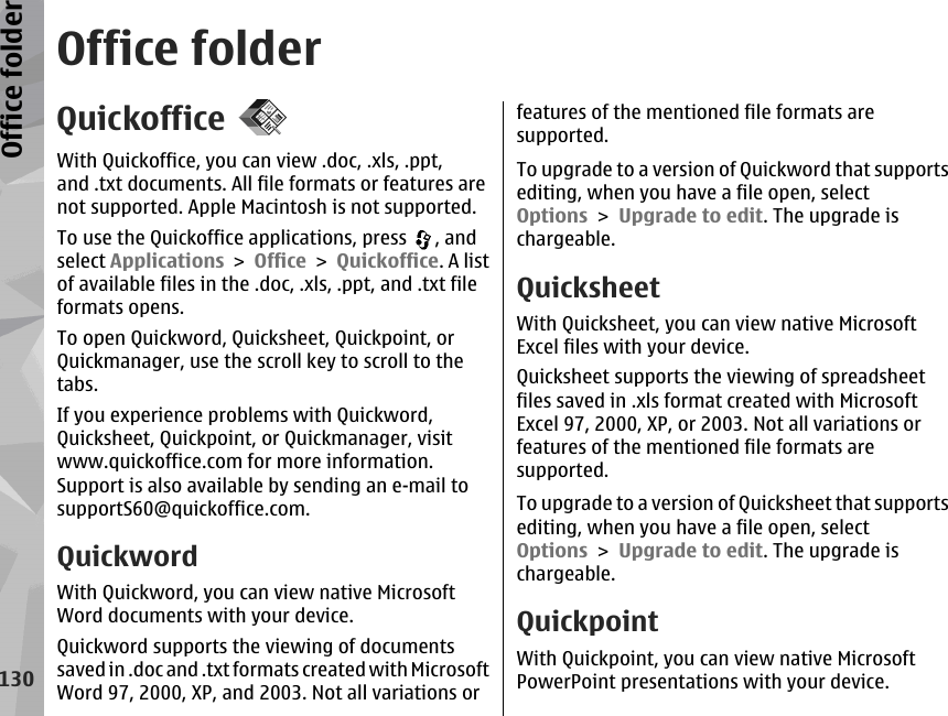 Office folderQuickofficeWith Quickoffice, you can view .doc, .xls, .ppt,and .txt documents. All file formats or features arenot supported. Apple Macintosh is not supported.To use the Quickoffice applications, press  , andselect Applications &gt; Office &gt; Quickoffice. A listof available files in the .doc, .xls, .ppt, and .txt fileformats opens.To open Quickword, Quicksheet, Quickpoint, orQuickmanager, use the scroll key to scroll to thetabs.If you experience problems with Quickword,Quicksheet, Quickpoint, or Quickmanager, visitwww.quickoffice.com for more information.Support is also available by sending an e-mail tosupportS60@quickoffice.com.QuickwordWith Quickword, you can view native MicrosoftWord documents with your device.Quickword supports the viewing of documentssaved in .doc and .txt formats created with MicrosoftWord 97, 2000, XP, and 2003. Not all variations orfeatures of the mentioned file formats aresupported.To upgrade to a version of Quickword that supportsediting, when you have a file open, selectOptions &gt; Upgrade to edit. The upgrade ischargeable.QuicksheetWith Quicksheet, you can view native MicrosoftExcel files with your device.Quicksheet supports the viewing of spreadsheetfiles saved in .xls format created with MicrosoftExcel 97, 2000, XP, or 2003. Not all variations orfeatures of the mentioned file formats aresupported.To upgrade to a version of Quicksheet that supportsediting, when you have a file open, selectOptions &gt; Upgrade to edit. The upgrade ischargeable.QuickpointWith Quickpoint, you can view native MicrosoftPowerPoint presentations with your device.130Office folder
