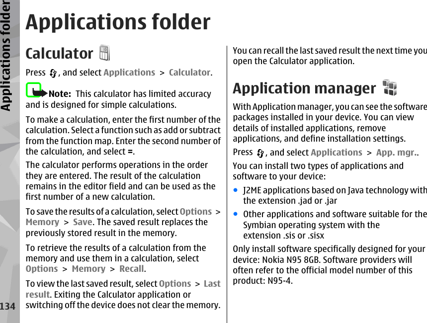 Applications folderCalculatorPress  , and select Applications &gt; Calculator.Note:  This calculator has limited accuracyand is designed for simple calculations.To make a calculation, enter the first number of thecalculation. Select a function such as add or subtractfrom the function map. Enter the second number ofthe calculation, and select =.The calculator performs operations in the orderthey are entered. The result of the calculationremains in the editor field and can be used as thefirst number of a new calculation.To save the results of a calculation, select Options &gt;Memory &gt; Save. The saved result replaces thepreviously stored result in the memory.To retrieve the results of a calculation from thememory and use them in a calculation, selectOptions &gt; Memory &gt; Recall.To view the last saved result, select Options &gt; Lastresult. Exiting the Calculator application orswitching off the device does not clear the memory.You can recall the last saved result the next time youopen the Calculator application.Application managerWith Application manager, you can see the softwarepackages installed in your device. You can viewdetails of installed applications, removeapplications, and define installation settings.Press  , and select Applications &gt; App. mgr..You can install two types of applications andsoftware to your device:●J2ME applications based on Java technology withthe extension .jad or .jar●Other applications and software suitable for theSymbian operating system with theextension .sis or .sisxOnly install software specifically designed for yourdevice: Nokia N95 8GB. Software providers willoften refer to the official model number of thisproduct: N95-4.134Applications folder