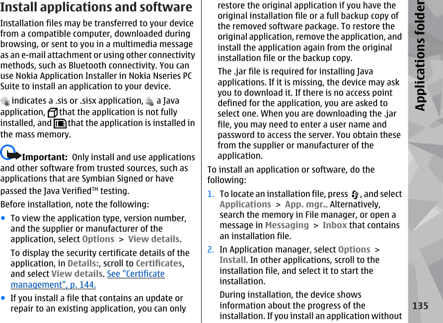 Install applications and software Installation files may be transferred to your devicefrom a compatible computer, downloaded duringbrowsing, or sent to you in a multimedia messageas an e-mail attachment or using other connectivitymethods, such as Bluetooth connectivity. You canuse Nokia Application Installer in Nokia Nseries PCSuite to install an application to your device. indicates a .sis or .sisx application,   a Javaapplication,   that the application is not fullyinstalled, and   that the application is installed inthe mass memory.Important:  Only install and use applicationsand other software from trusted sources, such asapplications that are Symbian Signed or havepassed the Java VerifiedTM testing.Before installation, note the following:●To view the application type, version number,and the supplier or manufacturer of theapplication, select Options &gt; View details.To display the security certificate details of theapplication, in Details:, scroll to Certificates,and select View details. See &quot;Certificatemanagement&quot;, p. 144.●If you install a file that contains an update orrepair to an existing application, you can onlyrestore the original application if you have theoriginal installation file or a full backup copy ofthe removed software package. To restore theoriginal application, remove the application, andinstall the application again from the originalinstallation file or the backup copy.The .jar file is required for installing Javaapplications. If it is missing, the device may askyou to download it. If there is no access pointdefined for the application, you are asked toselect one. When you are downloading the .jarfile, you may need to enter a user name andpassword to access the server. You obtain thesefrom the supplier or manufacturer of theapplication.To install an application or software, do thefollowing:1. To locate an installation file, press  , and selectApplications &gt; App. mgr.. Alternatively,search the memory in File manager, or open amessage in Messaging &gt; Inbox that containsan installation file.2. In Application manager, select Options &gt;Install. In other applications, scroll to theinstallation file, and select it to start theinstallation.During installation, the device showsinformation about the progress of theinstallation. If you install an application without135Applications folder