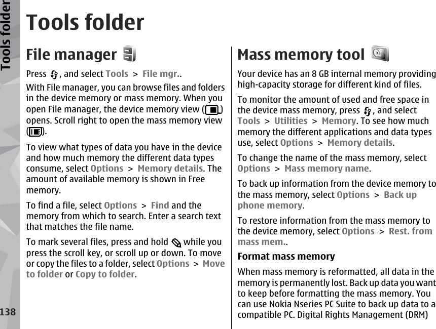 Tools folderFile managerPress  , and select Tools &gt; File mgr..With File manager, you can browse files and foldersin the device memory or mass memory. When youopen File manager, the device memory view ( )opens. Scroll right to open the mass memory view().To view what types of data you have in the deviceand how much memory the different data typesconsume, select Options &gt; Memory details. Theamount of available memory is shown in Freememory.To find a file, select Options &gt; Find and thememory from which to search. Enter a search textthat matches the file name.To mark several files, press and hold   while youpress the scroll key, or scroll up or down. To moveor copy the files to a folder, select Options &gt; Moveto folder or Copy to folder.Mass memory toolYour device has an 8 GB internal memory providinghigh-capacity storage for different kind of files.To monitor the amount of used and free space inthe device mass memory, press  , and selectTools &gt; Utilities &gt; Memory. To see how muchmemory the different applications and data typesuse, select Options &gt; Memory details.To change the name of the mass memory, selectOptions &gt; Mass memory name.To back up information from the device memory tothe mass memory, select Options &gt; Back upphone memory.To restore information from the mass memory tothe device memory, select Options &gt; Rest. frommass mem..Format mass memoryWhen mass memory is reformatted, all data in thememory is permanently lost. Back up data you wantto keep before formatting the mass memory. Youcan use Nokia Nseries PC Suite to back up data to acompatible PC. Digital Rights Management (DRM)138Tools folder