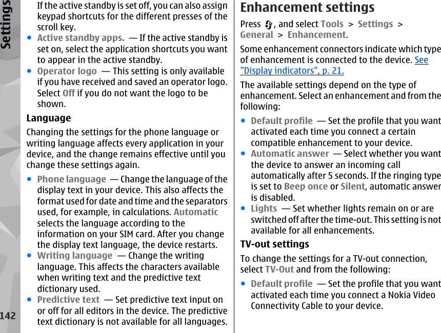 If the active standby is set off, you can also assignkeypad shortcuts for the different presses of thescroll key.●Active standby apps.  — If the active standby isset on, select the application shortcuts you wantto appear in the active standby. ●Operator logo  — This setting is only availableif you have received and saved an operator logo.Select Off if you do not want the logo to beshown. LanguageChanging the settings for the phone language orwriting language affects every application in yourdevice, and the change remains effective until youchange these settings again.●Phone language  — Change the language of thedisplay text in your device. This also affects theformat used for date and time and the separatorsused, for example, in calculations. Automaticselects the language according to theinformation on your SIM card. After you changethe display text language, the device restarts.●Writing language  — Change the writinglanguage. This affects the characters availablewhen writing text and the predictive textdictionary used.●Predictive text  — Set predictive text input onor off for all editors in the device. The predictivetext dictionary is not available for all languages.Enhancement settingsPress  , and select Tools &gt; Settings &gt;General &gt; Enhancement.Some enhancement connectors indicate which typeof enhancement is connected to the device. See&quot;Display indicators&quot;, p. 21.The available settings depend on the type ofenhancement. Select an enhancement and from thefollowing:●Default profile  — Set the profile that you wantactivated each time you connect a certaincompatible enhancement to your device.●Automatic answer  — Select whether you wantthe device to answer an incoming callautomatically after 5 seconds. If the ringing typeis set to Beep once or Silent, automatic answeris disabled.●Lights  — Set whether lights remain on or areswitched off after the time-out. This setting is notavailable for all enhancements.TV-out settingsTo change the settings for a TV-out connection,select TV-Out and from the following:●Default profile  — Set the profile that you wantactivated each time you connect a Nokia VideoConnectivity Cable to your device.142Settings