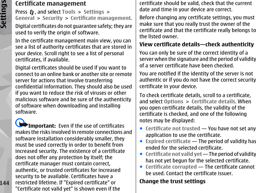 Certificate managementPress  , and select Tools &gt; Settings &gt;General &gt; Security &gt; Certificate management.Digital certificates do not guarantee safety; they areused to verify the origin of software.In the certificate management main view, you cansee a list of authority certificates that are stored inyour device. Scroll right to see a list of personalcertificates, if available.Digital certificates should be used if you want toconnect to an online bank or another site or remoteserver for actions that involve transferringconfidential information. They should also be usedif you want to reduce the risk of viruses or othermalicious software and be sure of the authenticityof software when downloading and installingsoftware.Important:  Even if the use of certificatesmakes the risks involved in remote connections andsoftware installation considerably smaller, theymust be used correctly in order to benefit fromincreased security. The existence of a certificatedoes not offer any protection by itself; thecertificate manager must contain correct,authentic, or trusted certificates for increasedsecurity to be available. Certificates have arestricted lifetime. If &quot;Expired certificate&quot; or&quot;Certificate not valid yet&quot; is shown even if thecertificate should be valid, check that the currentdate and time in your device are correct.Before changing any certificate settings, you mustmake sure that you really trust the owner of thecertificate and that the certificate really belongs tothe listed owner.View certificate details—check authenticityYou can only be sure of the correct identity of aserver when the signature and the period of validityof a server certificate have been checked.You are notified if the identity of the server is notauthentic or if you do not have the correct securitycertificate in your device.To check certificate details, scroll to a certificate,and select Options &gt; Certificate details. Whenyou open certificate details, the validity of thecertificate is checked, and one of the followingnotes may be displayed:●Certificate not trusted — You have not set anyapplication to use the certificate.●Expired certificate — The period of validity hasended for the selected certificate.●Certificate not valid yet — The period of validityhas not yet begun for the selected certificate.●Certificate corrupted — The certificate cannotbe used. Contact the certificate issuer.Change the trust settings144Settings