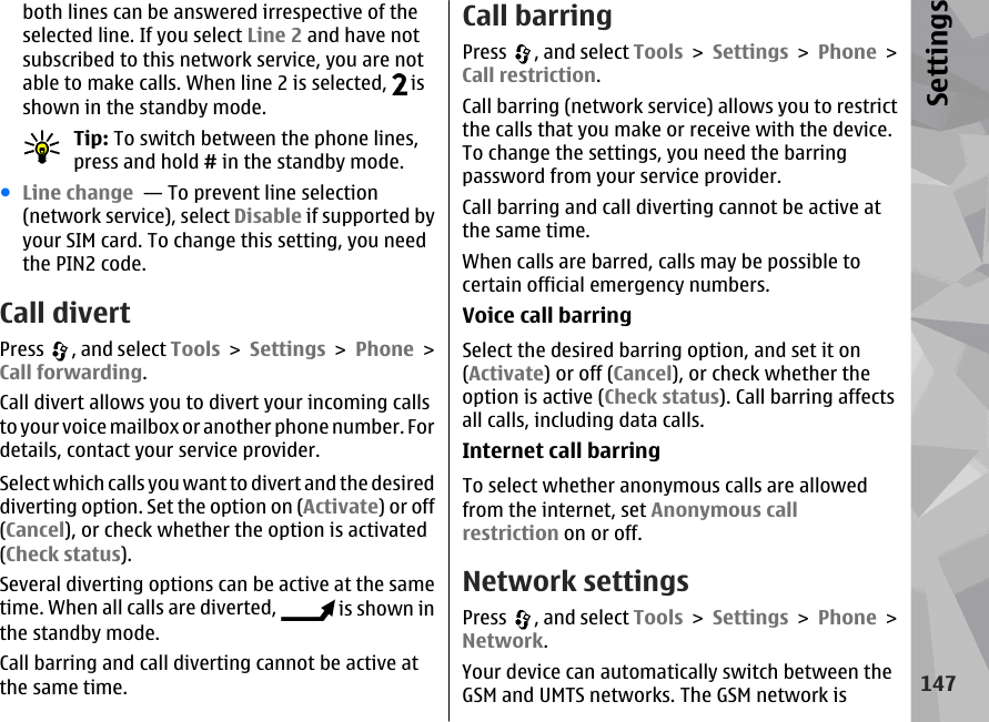 both lines can be answered irrespective of theselected line. If you select Line 2 and have notsubscribed to this network service, you are notable to make calls. When line 2 is selected,   isshown in the standby mode.Tip: To switch between the phone lines,press and hold # in the standby mode.●Line change  — To prevent line selection(network service), select Disable if supported byyour SIM card. To change this setting, you needthe PIN2 code.Call divertPress  , and select Tools &gt; Settings &gt; Phone &gt;Call forwarding.Call divert allows you to divert your incoming callsto your voice mailbox or another phone number. Fordetails, contact your service provider.Select which calls you want to divert and the desireddiverting option. Set the option on (Activate) or off(Cancel), or check whether the option is activated(Check status).Several diverting options can be active at the sametime. When all calls are diverted,   is shown inthe standby mode.Call barring and call diverting cannot be active atthe same time.Call barringPress  , and select Tools &gt; Settings &gt; Phone &gt;Call restriction.Call barring (network service) allows you to restrictthe calls that you make or receive with the device.To change the settings, you need the barringpassword from your service provider.Call barring and call diverting cannot be active atthe same time.When calls are barred, calls may be possible tocertain official emergency numbers.Voice call barringSelect the desired barring option, and set it on(Activate) or off (Cancel), or check whether theoption is active (Check status). Call barring affectsall calls, including data calls.Internet call barringTo select whether anonymous calls are allowedfrom the internet, set Anonymous callrestriction on or off.Network settingsPress  , and select Tools &gt; Settings &gt; Phone &gt;Network.Your device can automatically switch between theGSM and UMTS networks. The GSM network is147Settings