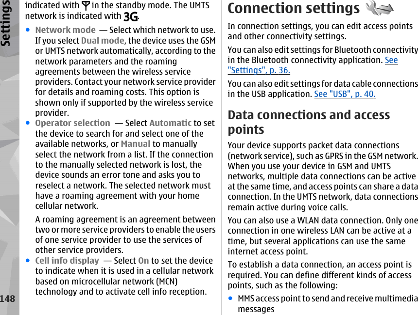 indicated with   in the standby mode. The UMTSnetwork is indicated with  .●Network mode  — Select which network to use.If you select Dual mode, the device uses the GSMor UMTS network automatically, according to thenetwork parameters and the roamingagreements between the wireless serviceproviders. Contact your network service providerfor details and roaming costs. This option isshown only if supported by the wireless serviceprovider.●Operator selection  — Select Automatic to setthe device to search for and select one of theavailable networks, or Manual to manuallyselect the network from a list. If the connectionto the manually selected network is lost, thedevice sounds an error tone and asks you toreselect a network. The selected network musthave a roaming agreement with your homecellular network.A roaming agreement is an agreement betweentwo or more service providers to enable the usersof one service provider to use the services ofother service providers.●Cell info display  — Select On to set the deviceto indicate when it is used in a cellular networkbased on microcellular network (MCN)technology and to activate cell info reception.Connection settingsIn connection settings, you can edit access pointsand other connectivity settings.You can also edit settings for Bluetooth connectivityin the Bluetooth connectivity application. See&quot;Settings&quot;, p. 36.You can also edit settings for data cable connectionsin the USB application. See &quot;USB&quot;, p. 40.Data connections and accesspointsYour device supports packet data connections(network service), such as GPRS in the GSM network.When you use your device in GSM and UMTSnetworks, multiple data connections can be activeat the same time, and access points can share a dataconnection. In the UMTS network, data connectionsremain active during voice calls.You can also use a WLAN data connection. Only oneconnection in one wireless LAN can be active at atime, but several applications can use the sameinternet access point.To establish a data connection, an access point isrequired. You can define different kinds of accesspoints, such as the following:●MMS access point to send and receive multimediamessages148Settings