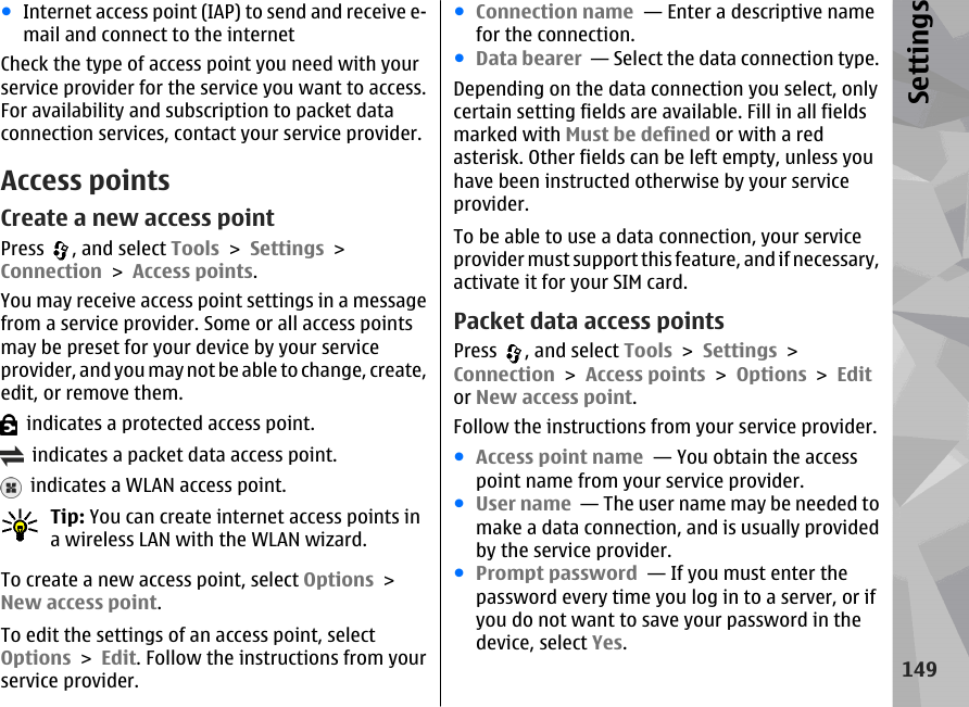 ●Internet access point (IAP) to send and receive e-mail and connect to the internetCheck the type of access point you need with yourservice provider for the service you want to access.For availability and subscription to packet dataconnection services, contact your service provider.Access pointsCreate a new access pointPress  , and select Tools &gt; Settings &gt;Connection &gt; Access points.You may receive access point settings in a messagefrom a service provider. Some or all access pointsmay be preset for your device by your serviceprovider, and you may not be able to change, create,edit, or remove them.  indicates a protected access point.  indicates a packet data access point.  indicates a WLAN access point.Tip: You can create internet access points ina wireless LAN with the WLAN wizard.To create a new access point, select Options &gt;New access point.To edit the settings of an access point, selectOptions &gt; Edit. Follow the instructions from yourservice provider.●Connection name  — Enter a descriptive namefor the connection.●Data bearer  — Select the data connection type.Depending on the data connection you select, onlycertain setting fields are available. Fill in all fieldsmarked with Must be defined or with a redasterisk. Other fields can be left empty, unless youhave been instructed otherwise by your serviceprovider.To be able to use a data connection, your serviceprovider must support this feature, and if necessary,activate it for your SIM card.Packet data access pointsPress  , and select Tools &gt; Settings &gt;Connection &gt; Access points &gt; Options &gt; Editor New access point.Follow the instructions from your service provider.●Access point name  — You obtain the accesspoint name from your service provider.●User name  — The user name may be needed tomake a data connection, and is usually providedby the service provider.●Prompt password  — If you must enter thepassword every time you log in to a server, or ifyou do not want to save your password in thedevice, select Yes.149Settings