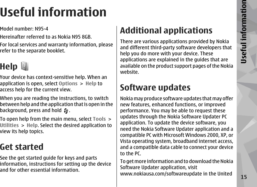 Useful informationModel number: N95-4Hereinafter referred to as Nokia N95 8GB.For local services and warranty information, pleaserefer to the separate booklet.HelpYour device has context-sensitive help. When anapplication is open, select Options &gt; Help toaccess help for the current view.When you are reading the instructions, to switchbetween help and the application that is open in thebackground, press and hold  .To open help from the main menu, select Tools &gt;Utilities &gt; Help. Select the desired application toview its help topics.Get startedSee the get started guide for keys and partsinformation, instructions for setting up the deviceand for other essential information.Additional applicationsThere are various applications provided by Nokiaand different third-party software developers thathelp you do more with your device. Theseapplications are explained in the guides that areavailable on the product support pages of the Nokiawebsite.Software updatesNokia may produce software updates that may offernew features, enhanced functions, or improvedperformance. You may be able to request theseupdates through the Nokia Software Updater PCapplication. To update the device software, youneed the Nokia Software Updater application and acompatible PC with Microsoft Windows 2000, XP, orVista operating system, broadband internet access,and a compatible data cable to connect your deviceto the PC.To get more information and to download the NokiaSoftware Updater application, visitwww.nokiausa.com/softwareupdate in the United15Useful information