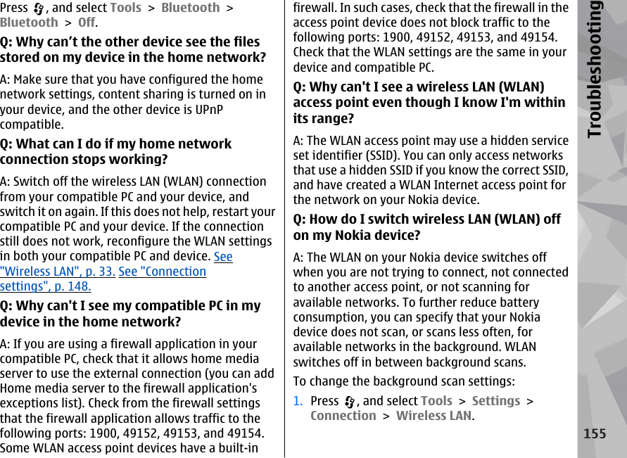 Press  , and select Tools &gt; Bluetooth &gt;Bluetooth &gt; Off.Q: Why can’t the other device see the filesstored on my device in the home network?A: Make sure that you have configured the homenetwork settings, content sharing is turned on inyour device, and the other device is UPnPcompatible.Q: What can I do if my home networkconnection stops working?A: Switch off the wireless LAN (WLAN) connectionfrom your compatible PC and your device, andswitch it on again. If this does not help, restart yourcompatible PC and your device. If the connectionstill does not work, reconfigure the WLAN settingsin both your compatible PC and device. See&quot;Wireless LAN&quot;, p. 33. See &quot;Connectionsettings&quot;, p. 148.Q: Why can&apos;t I see my compatible PC in mydevice in the home network?A: If you are using a firewall application in yourcompatible PC, check that it allows home mediaserver to use the external connection (you can addHome media server to the firewall application&apos;sexceptions list). Check from the firewall settingsthat the firewall application allows traffic to thefollowing ports: 1900, 49152, 49153, and 49154.Some WLAN access point devices have a built-infirewall. In such cases, check that the firewall in theaccess point device does not block traffic to thefollowing ports: 1900, 49152, 49153, and 49154.Check that the WLAN settings are the same in yourdevice and compatible PC.Q: Why can&apos;t I see a wireless LAN (WLAN)access point even though I know I&apos;m withinits range?A: The WLAN access point may use a hidden serviceset identifier (SSID). You can only access networksthat use a hidden SSID if you know the correct SSID,and have created a WLAN Internet access point forthe network on your Nokia device.Q: How do I switch wireless LAN (WLAN) offon my Nokia device?A: The WLAN on your Nokia device switches offwhen you are not trying to connect, not connectedto another access point, or not scanning foravailable networks. To further reduce batteryconsumption, you can specify that your Nokiadevice does not scan, or scans less often, foravailable networks in the background. WLANswitches off in between background scans.To change the background scan settings:1. Press  , and select Tools &gt; Settings &gt;Connection &gt; Wireless LAN.155Troubleshooting