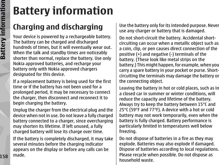 Battery informationCharging and dischargingYour device is powered by a rechargeable battery.The battery can be charged and dischargedhundreds of times, but it will eventually wear out.When the talk and standby times are noticeablyshorter than normal, replace the battery. Use onlyNokia approved batteries, and recharge yourbattery only with Nokia approved chargersdesignated for this device.If a replacement battery is being used for the firsttime or if the battery has not been used for aprolonged period, it may be necessary to connectthe charger, then disconnect and reconnect it tobegin charging the battery.Unplug the charger from the electrical plug and thedevice when not in use. Do not leave a fully chargedbattery connected to a charger, since overchargingmay shorten its lifetime. If left unused, a fullycharged battery will lose its charge over time.If the battery is completely discharged, it may takeseveral minutes before the charging indicatorappears on the display or before any calls can bemade.Use the battery only for its intended purpose. Neveruse any charger or battery that is damaged.Do not short-circuit the battery. Accidental short-circuiting can occur when a metallic object such asa coin, clip, or pen causes direct connection of thepositive (+) and negative (-) terminals of thebattery. (These look like metal strips on thebattery.) This might happen, for example, when youcarry a spare battery in your pocket or purse. Short-circuiting the terminals may damage the battery orthe connecting object.Leaving the battery in hot or cold places, such as ina closed car in summer or winter conditions, willreduce the capacity and lifetime of the battery.Always try to keep the battery between 15°C and25°C (59°F and 77°F). A device with a hot or coldbattery may not work temporarily, even when thebattery is fully charged. Battery performance isparticularly limited in temperatures well belowfreezing.Do not dispose of batteries in a fire as they mayexplode. Batteries may also explode if damaged.Dispose of batteries according to local regulations.Please recycle when possible. Do not dispose ashousehold waste.158Battery information