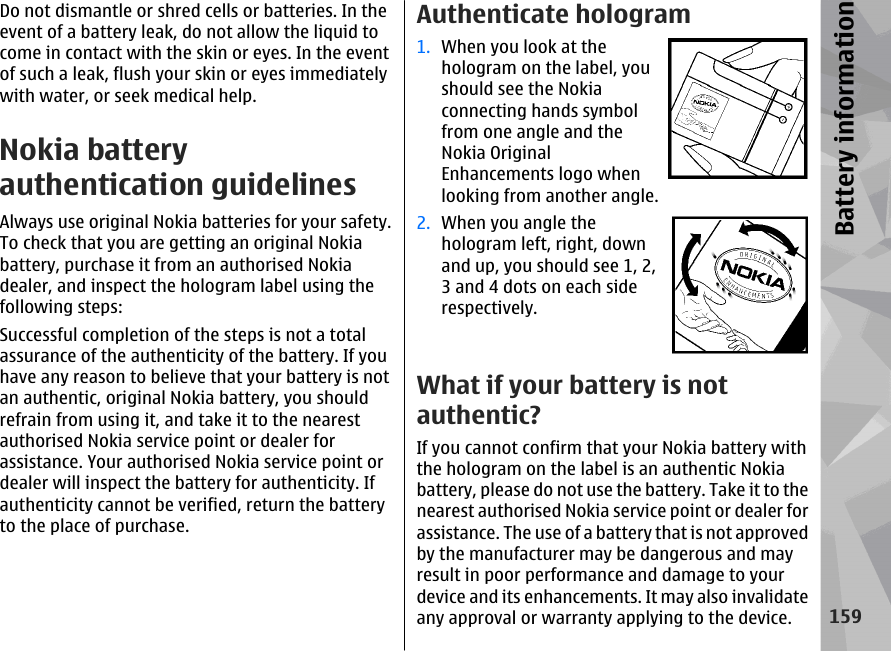 Do not dismantle or shred cells or batteries. In theevent of a battery leak, do not allow the liquid tocome in contact with the skin or eyes. In the eventof such a leak, flush your skin or eyes immediatelywith water, or seek medical help.Nokia batteryauthentication guidelinesAlways use original Nokia batteries for your safety.To check that you are getting an original Nokiabattery, purchase it from an authorised Nokiadealer, and inspect the hologram label using thefollowing steps:Successful completion of the steps is not a totalassurance of the authenticity of the battery. If youhave any reason to believe that your battery is notan authentic, original Nokia battery, you shouldrefrain from using it, and take it to the nearestauthorised Nokia service point or dealer forassistance. Your authorised Nokia service point ordealer will inspect the battery for authenticity. Ifauthenticity cannot be verified, return the batteryto the place of purchase.Authenticate hologram1. When you look at thehologram on the label, youshould see the Nokiaconnecting hands symbolfrom one angle and theNokia OriginalEnhancements logo whenlooking from another angle.2. When you angle thehologram left, right, downand up, you should see 1, 2,3 and 4 dots on each siderespectively.What if your battery is notauthentic?If you cannot confirm that your Nokia battery withthe hologram on the label is an authentic Nokiabattery, please do not use the battery. Take it to thenearest authorised Nokia service point or dealer forassistance. The use of a battery that is not approvedby the manufacturer may be dangerous and mayresult in poor performance and damage to yourdevice and its enhancements. It may also invalidateany approval or warranty applying to the device.159Battery information