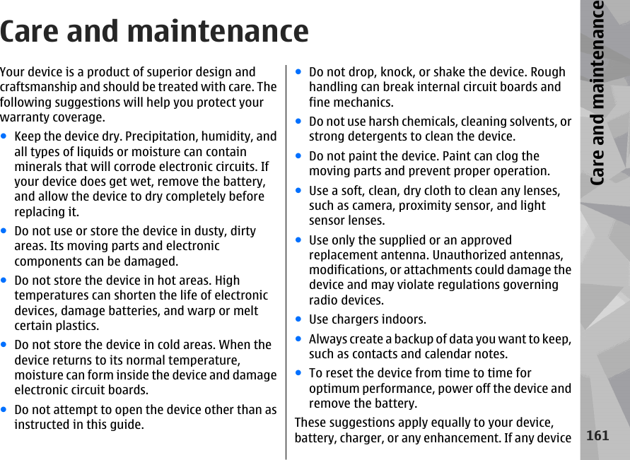 Care and maintenanceYour device is a product of superior design andcraftsmanship and should be treated with care. Thefollowing suggestions will help you protect yourwarranty coverage.●Keep the device dry. Precipitation, humidity, andall types of liquids or moisture can containminerals that will corrode electronic circuits. Ifyour device does get wet, remove the battery,and allow the device to dry completely beforereplacing it.●Do not use or store the device in dusty, dirtyareas. Its moving parts and electroniccomponents can be damaged.●Do not store the device in hot areas. Hightemperatures can shorten the life of electronicdevices, damage batteries, and warp or meltcertain plastics.●Do not store the device in cold areas. When thedevice returns to its normal temperature,moisture can form inside the device and damageelectronic circuit boards.●Do not attempt to open the device other than asinstructed in this guide.●Do not drop, knock, or shake the device. Roughhandling can break internal circuit boards andfine mechanics.●Do not use harsh chemicals, cleaning solvents, orstrong detergents to clean the device.●Do not paint the device. Paint can clog themoving parts and prevent proper operation.●Use a soft, clean, dry cloth to clean any lenses,such as camera, proximity sensor, and lightsensor lenses.●Use only the supplied or an approvedreplacement antenna. Unauthorized antennas,modifications, or attachments could damage thedevice and may violate regulations governingradio devices.●Use chargers indoors.●Always create a backup of data you want to keep,such as contacts and calendar notes.●To reset the device from time to time foroptimum performance, power off the device andremove the battery.These suggestions apply equally to your device,battery, charger, or any enhancement. If any device161Care and maintenance