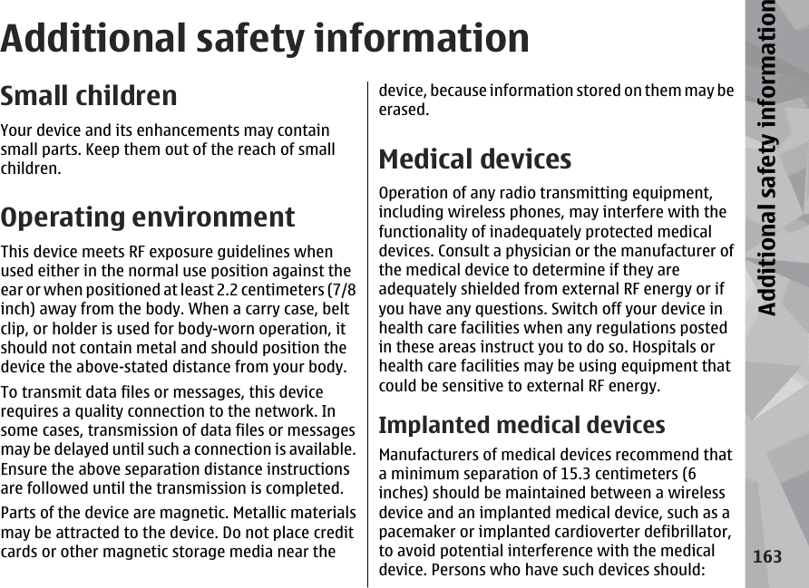 Additional safety informationSmall childrenYour device and its enhancements may containsmall parts. Keep them out of the reach of smallchildren.Operating environmentThis device meets RF exposure guidelines whenused either in the normal use position against theear or when positioned at least 2.2 centimeters (7/8inch) away from the body. When a carry case, beltclip, or holder is used for body-worn operation, itshould not contain metal and should position thedevice the above-stated distance from your body.To transmit data files or messages, this devicerequires a quality connection to the network. Insome cases, transmission of data files or messagesmay be delayed until such a connection is available.Ensure the above separation distance instructionsare followed until the transmission is completed.Parts of the device are magnetic. Metallic materialsmay be attracted to the device. Do not place creditcards or other magnetic storage media near thedevice, because information stored on them may beerased.Medical devicesOperation of any radio transmitting equipment,including wireless phones, may interfere with thefunctionality of inadequately protected medicaldevices. Consult a physician or the manufacturer ofthe medical device to determine if they areadequately shielded from external RF energy or ifyou have any questions. Switch off your device inhealth care facilities when any regulations postedin these areas instruct you to do so. Hospitals orhealth care facilities may be using equipment thatcould be sensitive to external RF energy.Implanted medical devicesManufacturers of medical devices recommend thata minimum separation of 15.3 centimeters (6inches) should be maintained between a wirelessdevice and an implanted medical device, such as apacemaker or implanted cardioverter defibrillator,to avoid potential interference with the medicaldevice. Persons who have such devices should:163Additional safety information