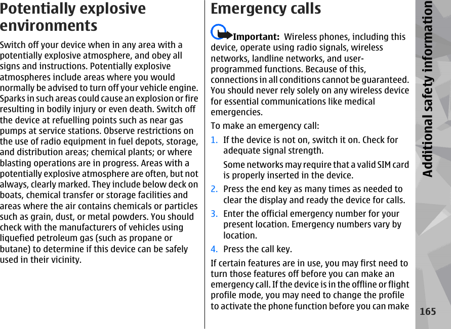 Potentially explosiveenvironmentsSwitch off your device when in any area with apotentially explosive atmosphere, and obey allsigns and instructions. Potentially explosiveatmospheres include areas where you wouldnormally be advised to turn off your vehicle engine.Sparks in such areas could cause an explosion or fireresulting in bodily injury or even death. Switch offthe device at refuelling points such as near gaspumps at service stations. Observe restrictions onthe use of radio equipment in fuel depots, storage,and distribution areas; chemical plants; or whereblasting operations are in progress. Areas with apotentially explosive atmosphere are often, but notalways, clearly marked. They include below deck onboats, chemical transfer or storage facilities andareas where the air contains chemicals or particlessuch as grain, dust, or metal powders. You shouldcheck with the manufacturers of vehicles usingliquefied petroleum gas (such as propane orbutane) to determine if this device can be safelyused in their vicinity.Emergency callsImportant:  Wireless phones, including thisdevice, operate using radio signals, wirelessnetworks, landline networks, and user-programmed functions. Because of this,connections in all conditions cannot be guaranteed.You should never rely solely on any wireless devicefor essential communications like medicalemergencies.To make an emergency call:1. If the device is not on, switch it on. Check foradequate signal strength.Some networks may require that a valid SIM cardis properly inserted in the device.2. Press the end key as many times as needed toclear the display and ready the device for calls.3. Enter the official emergency number for yourpresent location. Emergency numbers vary bylocation.4. Press the call key.If certain features are in use, you may first need toturn those features off before you can make anemergency call. If the device is in the offline or flightprofile mode, you may need to change the profileto activate the phone function before you can make165Additional safety information