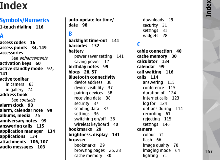 IndexSymbols/Numerics1-touch dialing 116Aaccess codes 16access points 34, 149accessoriesSee enhancementsactivation keys 60active standby mode 97,141active toolbarin camera 63in gallery 74address bookSee contactsalarm clock 98alarm, calendar note 99albums, media 75anniversary notes 99answering calls 115application manager 134applications 134attachments 106, 107audio messages 103auto-update for time/date 98Bbacklight time-out 141barcodes 132batterypower saver setting 141saving power 17birthday notes 99blogs 28, 57Bluetooth connectivitydevice address 38device visibility 37pairing devices 38receiving data 38security 37sending data 37settings 36switching on/off 36wireless keyboard 40bookmarks 29brightness, display 141browserbookmarks 29browsing pages 26, 28cache memory 30downloads 29security 31settings 31widgets 28Ccable connection 40cache memory 30calculator 134calendar 99call waiting 116calls 114answering 115conference 115duration of 124internet calls 123log for 124options during 114recording 61rejecting 115settings 146cameracolour 71flash 66image quality 70imaging mode 64lighting 71167Index