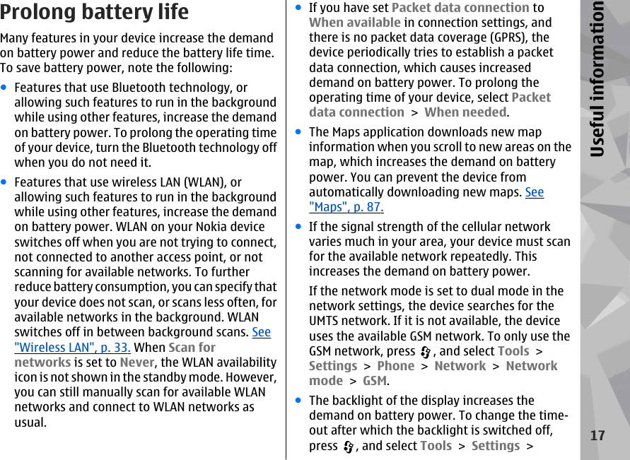 Prolong battery lifeMany features in your device increase the demandon battery power and reduce the battery life time.To save battery power, note the following:●Features that use Bluetooth technology, orallowing such features to run in the backgroundwhile using other features, increase the demandon battery power. To prolong the operating timeof your device, turn the Bluetooth technology offwhen you do not need it.●Features that use wireless LAN (WLAN), orallowing such features to run in the backgroundwhile using other features, increase the demandon battery power. WLAN on your Nokia deviceswitches off when you are not trying to connect,not connected to another access point, or notscanning for available networks. To furtherreduce battery consumption, you can specify thatyour device does not scan, or scans less often, foravailable networks in the background. WLANswitches off in between background scans. See&quot;Wireless LAN&quot;, p. 33. When Scan fornetworks is set to Never, the WLAN availabilityicon is not shown in the standby mode. However,you can still manually scan for available WLANnetworks and connect to WLAN networks asusual.●If you have set Packet data connection toWhen available in connection settings, andthere is no packet data coverage (GPRS), thedevice periodically tries to establish a packetdata connection, which causes increaseddemand on battery power. To prolong theoperating time of your device, select Packetdata connection &gt; When needed.●The Maps application downloads new mapinformation when you scroll to new areas on themap, which increases the demand on batterypower. You can prevent the device fromautomatically downloading new maps. See&quot;Maps&quot;, p. 87.●If the signal strength of the cellular networkvaries much in your area, your device must scanfor the available network repeatedly. Thisincreases the demand on battery power.If the network mode is set to dual mode in thenetwork settings, the device searches for theUMTS network. If it is not available, the deviceuses the available GSM network. To only use theGSM network, press  , and select Tools &gt;Settings &gt; Phone &gt; Network &gt; Networkmode &gt; GSM.●The backlight of the display increases thedemand on battery power. To change the time-out after which the backlight is switched off,press  , and select Tools &gt; Settings &gt;17Useful information