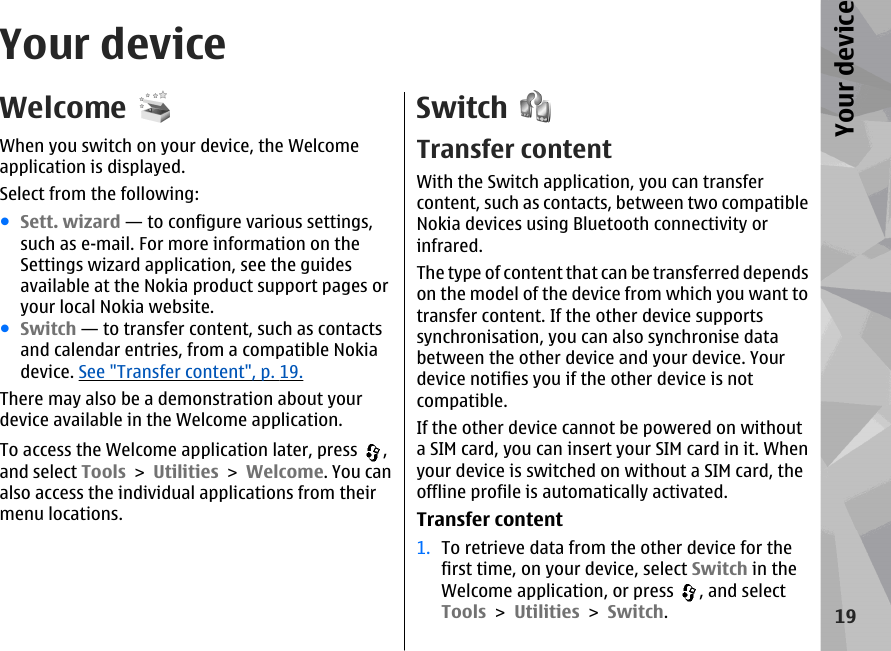 Your deviceWelcomeWhen you switch on your device, the Welcomeapplication is displayed.Select from the following:●Sett. wizard — to configure various settings,such as e-mail. For more information on theSettings wizard application, see the guidesavailable at the Nokia product support pages oryour local Nokia website.●Switch — to transfer content, such as contactsand calendar entries, from a compatible Nokiadevice. See &quot;Transfer content&quot;, p. 19.There may also be a demonstration about yourdevice available in the Welcome application.To access the Welcome application later, press  ,and select Tools &gt; Utilities &gt; Welcome. You canalso access the individual applications from theirmenu locations.SwitchTransfer contentWith the Switch application, you can transfercontent, such as contacts, between two compatibleNokia devices using Bluetooth connectivity orinfrared.The type of content that can be transferred dependson the model of the device from which you want totransfer content. If the other device supportssynchronisation, you can also synchronise databetween the other device and your device. Yourdevice notifies you if the other device is notcompatible.If the other device cannot be powered on withouta SIM card, you can insert your SIM card in it. Whenyour device is switched on without a SIM card, theoffline profile is automatically activated.Transfer content1. To retrieve data from the other device for thefirst time, on your device, select Switch in theWelcome application, or press  , and selectTools &gt; Utilities &gt; Switch.19Your device
