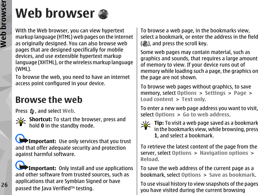 Web browserWith the Web browser, you can view hypertextmarkup language (HTML) web pages on the internetas originally designed. You can also browse webpages that are designed specifically for mobiledevices, and use extensible hypertext markuplanguage (XHTML), or the wireless markup language(WML).To browse the web, you need to have an internetaccess point configured in your device.Browse the webPress  , and select Web.Shortcut: To start the browser, press andhold 0 in the standby mode.Important:  Use only services that you trustand that offer adequate security and protectionagainst harmful software.Important:  Only install and use applicationsand other software from trusted sources, such asapplications that are Symbian Signed or havepassed the Java VerifiedTM testing.To browse a web page, in the bookmarks view,select a bookmark, or enter the address in the field(), and press the scroll key.Some web pages may contain material, such asgraphics and sounds, that requires a large amountof memory to view. If your device runs out ofmemory while loading such a page, the graphics onthe page are not shown.To browse web pages without graphics, to savememory, select Options &gt; Settings &gt; Page &gt;Load content &gt; Text only.To enter a new web page address you want to visit,select Options &gt; Go to web address.Tip: To visit a web page saved as a bookmarkin the bookmarks view, while browsing, press1, and select a bookmark.To retrieve the latest content of the page from theserver, select Options &gt; Navigation options &gt;Reload.To save the web address of the current page as abookmark, select Options &gt; Save as bookmark.To use visual history to view snapshots of the pagesyou have visited during the current browsing26Web browser