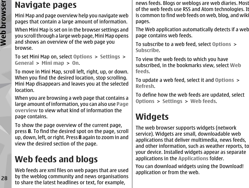 Navigate pagesMini Map and page overview help you navigate webpages that contain a large amount of information.When Mini Map is set on in the browser settings andyou scroll through a large web page, Mini Map opensand shows an overview of the web page youbrowse.To set Mini Map on, select Options &gt; Settings &gt;General &gt; Mini map &gt; On.To move in Mini Map, scroll left, right, up, or down.When you find the desired location, stop scrolling.Mini Map disappears and leaves you at the selectedlocation.When you are browsing a web page that contains alarge amount of information, you can also use Pageoverview to view what kind of information thepage contains.To show the page overview of the current page,press 8. To find the desired spot on the page, scrollup, down, left, or right. Press 8 again to zoom in andview the desired section of the page.Web feeds and blogsWeb feeds are xml files on web pages that are usedby the weblog community and news organisationsto share the latest headlines or text, for example,news feeds. Blogs or weblogs are web diaries. Mostof the web feeds use RSS and Atom technologies. Itis common to find web feeds on web, blog, and wikipages.The Web application automatically detects if a webpage contains web feeds.To subscribe to a web feed, select Options &gt;Subscribe.To view the web feeds to which you havesubscribed, in the bookmarks view, select Webfeeds.To update a web feed, select it and Options &gt;Refresh.To define how the web feeds are updated, selectOptions &gt; Settings &gt; Web feeds.WidgetsThe web browser supports widgets (networkservice). Widgets are small, downloadable webapplications that deliver multimedia, news feeds,and other information, such as weather reports, toyour device. Installed widgets appear as separateapplications in the Applications folder.You can download widgets using the Download!application or from the web.28Web browser
