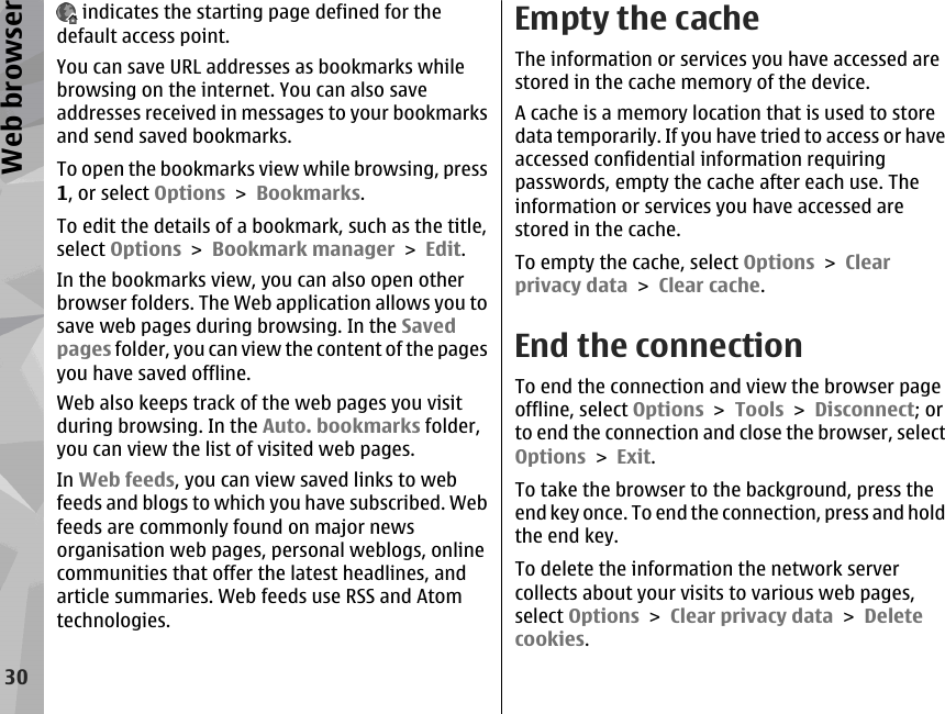  indicates the starting page defined for thedefault access point.You can save URL addresses as bookmarks whilebrowsing on the internet. You can also saveaddresses received in messages to your bookmarksand send saved bookmarks.To open the bookmarks view while browsing, press1, or select Options &gt; Bookmarks.To edit the details of a bookmark, such as the title,select Options &gt; Bookmark manager &gt; Edit.In the bookmarks view, you can also open otherbrowser folders. The Web application allows you tosave web pages during browsing. In the Savedpages folder, you can view the content of the pagesyou have saved offline.Web also keeps track of the web pages you visitduring browsing. In the Auto. bookmarks folder,you can view the list of visited web pages.In Web feeds, you can view saved links to webfeeds and blogs to which you have subscribed. Webfeeds are commonly found on major newsorganisation web pages, personal weblogs, onlinecommunities that offer the latest headlines, andarticle summaries. Web feeds use RSS and Atomtechnologies.Empty the cacheThe information or services you have accessed arestored in the cache memory of the device.A cache is a memory location that is used to storedata temporarily. If you have tried to access or haveaccessed confidential information requiringpasswords, empty the cache after each use. Theinformation or services you have accessed arestored in the cache.To empty the cache, select Options &gt; Clearprivacy data &gt; Clear cache.End the connectionTo end the connection and view the browser pageoffline, select Options &gt; Tools &gt; Disconnect; orto end the connection and close the browser, selectOptions &gt; Exit.To take the browser to the background, press theend key once. To end the connection, press and holdthe end key.To delete the information the network servercollects about your visits to various web pages,select Options &gt; Clear privacy data &gt; Deletecookies.30Web browser