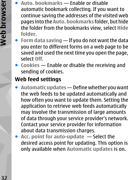 ●Auto. bookmarks — Enable or disableautomatic bookmark collecting. If you want tocontinue saving the addresses of the visited webpages into the Auto. bookmarks folder, but hidethe folder from the bookmarks view, select Hidefolder.●Form data saving — If you do not want the datayou enter to different forms on a web page to besaved and used the next time you open the page,select Off.●Cookies — Enable or disable the receiving andsending of cookies.Web feed settings●Automatic updates — Define whether you wantthe web feeds to be updated automatically andhow often you want to update them. Setting theapplication to retrieve web feeds automaticallymay involve the transmission of large amountsof data through your service provider&apos;s network.Contact your service provider for informationabout data transmission charges.●Acc. point for auto-update  — Select thedesired access point for updating. This option isonly available when Automatic updates is on.32Web browser