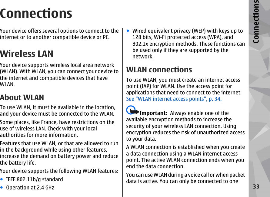 ConnectionsYour device offers several options to connect to theinternet or to another compatible device or PC.Wireless LANYour device supports wireless local area network(WLAN). With WLAN, you can connect your device tothe internet and compatible devices that haveWLAN.About WLANTo use WLAN, it must be available in the location,and your device must be connected to the WLAN.Some places, like France, have restrictions on theuse of wireless LAN. Check with your localauthorities for more information.Features that use WLAN, or that are allowed to runin the background while using other features,increase the demand on battery power and reducethe battery life.Your device supports the following WLAN features:●IEEE 802.11b/g standard●Operation at 2.4 GHz●Wired equivalent privacy (WEP) with keys up to128 bits, Wi-Fi protected access (WPA), and802.1x encryption methods. These functions canbe used only if they are supported by thenetwork.WLAN connectionsTo use WLAN, you must create an internet accesspoint (IAP) for WLAN. Use the access point forapplications that need to connect to the internet.See &quot;WLAN internet access points&quot;, p. 34.Important:  Always enable one of theavailable encryption methods to increase thesecurity of your wireless LAN connection. Usingencryption reduces the risk of unauthorized accessto your data.A WLAN connection is established when you createa data connection using a WLAN internet accesspoint. The active WLAN connection ends when youend the data connection.You can use WLAN during a voice call or when packetdata is active. You can only be connected to one33Connections